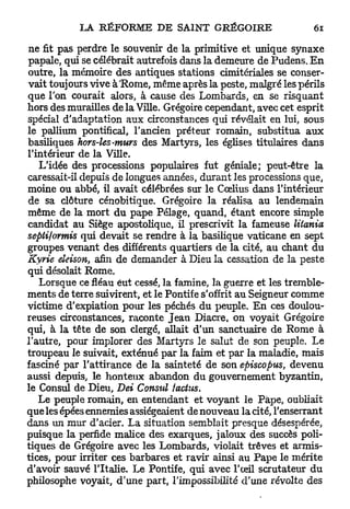 ne fit pas perdre le souvenir de la primitive et unique synaxe
papale, qui se célébrait autrefois dans la demeure de Pudens. E n
outre, la mémoire des antiques stations cimitériales se conser-
vait toujours vive à'Rome, même après la peste, malgré les périls
que l'on courait alors, à cause des Lombards, en se risquant
hors des murailles de la Ville. Grégoire cependant, avec cet esprit
spécial d'adaptation aux circonstances qui révélait en lui, sous
le paJlium pontifical, l'ancien préteur romain, substitua a u x
basiliques hors-les-murs des Martyrs, les églises titulaires dans
l'intérieur de la Ville.
   L'idée des processions populaires fut géniale; peut-être la
caressait-il depuis de longues années, durant les processions que,
moine ou abbé, il avait célébrées sur le Cœlius dans l'intérieur
de sa clôture cénobitique. Grégoire la réalisa au lendemain
même de la mort du pape Pelage, quand, étant encore simple
candidat au Siège apostolique, il prescrivit la fameuse litania
sepli/ormis qui devait se rendre à la basilique vaticane en sept
groupes venant des différents quartiers de la cité, au chant du
Kyrie eleison, afin de demander à Dieu la cessation de la peste
qui désolait Rome.
   Lorsque ce fléau eut cessé, la famine, la guerre et les tremble-
ments de terre suivirent, et le Pontife s'offrit a u Seigneur comme
victime d'expiation pour les péchés du peuple. E n ces doulou-
reuses circonstances, raconte Jean Diacre, on voyait Grégoire
qui, à la tête de son clergé, allait d'un sanctuaire de Rome à
l'autre, pour implorer des Martyrs le salut de son peuple. Le
troupeau le suivait, exténué p a r la faim et par la maladie, mais
fasciné par l'attirance de la sainteté de son episcopus, devenu
aussi depuis, le honteux abandon du gouvernement byzantin,
le Consul de Dieu, Dei Consul factus.
   Le peuple romain, en entendant et voyant le Pape, oubliait
que les épées ennemies assiégeaient de nouveau la cité, l'enserrant
dans un mur d'acier. La situation semblait presque désespérée,
puisque la perfide malice des exarques, jaloux des succès poli-
tiques de Grégoire avec les Lombards, violait trêves et armis-
tices, pour irriter ces barbares et ravir ainsi au Pape le mérite
d'avoir sauvé l'Italie. Le Pontife, qui avec l'œil scrutateur du
philosophe voyait, d'une part, l'impossibilité d'une révolte des
 