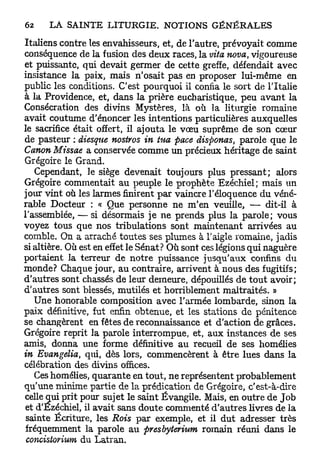 Italiens contre les envahisseurs, et, de l'autre, prévoyait comme
conséquence de la fusion des deux races, la vita nova, vigoureuse
et puissante, qui devait germer de cette greffe, défendait avec
insistance la paix, mais n'osait pas en proposer lui-même en
public les conditions. C'est pourquoi il confia le sort de l'Italie
à la Providence, et, dans la prière eucharistique, peu avant la
Consécration des divins Mystères, là où la liturgie romaine
avait coutume d'énoncer les intentions particulières auxquelles
le sacrifice était offert, il ajouta le vœu suprême de son cœur
de pasteur : diesque nostros in tua pace disponas, parole que le
Canon Missae a conservée comme un précieux héritage de saint
Grégoire le Grand.
    Cependant, le siège devenait toujours plus pressant; alors
Grégoire commentait au peuple le prophète Ezéchiel; mais un
jour vint où les larmes finirent par vaincre l'éloquence du véné-
rable Docteur : « Que personne ne m'en veuille, — dit-il à
l'assemblée, — si désormais je ne prends plus la parole; vous
voyez tous que nos tribulations sont maintenant arrivées au
comble. On a arraché, toutes ses plumes à l'aigle romaine, jadis
si altière. Où est en effet le Sénat? Où sont ces légions qui naguère
portaient la terreur de notre puissance jusqu'aux confins du
monde? Chaque jour, au contraire, arrivent à nous des fugitifs;
d'autres sont chassés de leur demeure, dépouillés de tout avoir;
d'autres sont blessés, mutilés et horriblement maltraités. »
   Une honorable composition avec l'armée lombarde, sinon la
paix définitive, fut enfin obtenue, et les stations de pénitence
se changèrent en fêtes de reconnaissance et d'action de grâces.
Grégoire reprit la parole interrompue, et, aux instances de ses
amis, donna une forme définitive au recueil de ses homélies
in Evangelia, qui, dès lors, commencèrent à être lues dans la
célébration des divins offices.
    Ces homélies, quarante en tout, ne représentent probablement
qu'une minime partie de la prédication de Grégoire, c'est-à-dire
celle qui prit pour sujet le saint Évangile. Mais, en outre de J o b
 et d'Ézéchiel, il avait sans doute commenté d'autres livres de la
 sainte Écriture, les Rois par exemple, et il dut adresser très
 fréquemment la parole au presbyterium romain réuni dans le
 concistorium du Latran.
 