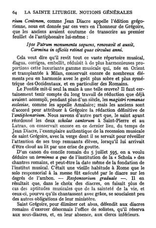 rium Centonem, comme J e a n Diacre appelle l'édition grégo-
rienne, nous est donnée par ces vers en l'honneur de Grégoire,
que les anciens avaient coutume de transcrire au premier
feuillet de l'antiphonaire lui-même :
       Ipse Patrum monumenta sequens, renovavit et auxit,
         Carmina in officiis retinet quae circtdus anni.
   Cela veut dire qu'il revit t o u t ce vaste répertoire musical,
élagua, corrigea, embellit, réduisit à de plus harmonieuses pro-
portions cette luxuriante gamme musicale qui, née en Orient
et transplantée à Milan, conservait encore de nombreux élé-
ments peu en harmonie avec le goût plus sobre et plus symé-
trique des Occidentaux, et en particulier des Romains.
   Le Pontife mit-il seul la main à une telle œuvre? Il faut cer-
tainement tenir compte du long travail de réduction que déjà
avaient accompli, pendant plus d'un siècle, les magistri romanae
ecclesiae, comme les appelle Amalaire; mais les anciens sont
d'accord pour attribuer à Grégoire la rédaction définitive de
Y antiphonarium. Nous savons d'autre p a r t que, le saint ayant
réordonné les deux scholae cantorum à Saint-Pierre et au
Latran, on conservait encore en ce dernier lieu, du temps de
Jean Diacre, l'exemplaire authentique de la recension musicale
de saint Grégoire, avec la verge dont il se servait pour réveiller
l'attention de ses trop remuants élèves, lorsqu'il lui arrivait
d'être cloué au lit par une crise de goutte.
   D'un canon du concile romain du 5 juillet 595, on a voulu
déduire un terminus a quo de l'institution de la « Schola » des
chantres romains, et peut-être la date même de la fondation de
l'institut musical. C'était une vieille habitude à Rome que le
solo responsorial à la messe fût exécuté par le diacre sur les
degrés de l'ambon. — Responsormm graduale —. I l en
résultait que, dans le choix des diacres, on faisait plus de
cas des aptitudes musicales que de la sainteté de la vie, et
ceux-ci, pourvu qu'ils chantassent avec grâce, se souciaient peu
des autres obligations de leur ministère.
   Saint Grégoire, pour éliminer cet abus, défendit aux diacres
romains d'exercer désormais l'office de solistes, qu'il réserva
aux sous-diacres, et, en leur absence, aux clercs inférieurs.
 