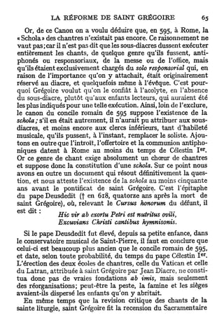 Or, de ce Canon on a voulu déduire que, en 595, à Rome, la
« Schola» des chantres n'existait pas encore. Ce raisonnement ne
v a u t pas ; car il n'est pas dit que les sous-diacres dussent exécuter
entièrement les chants, de quelque genre qu'ils fussent, anti-
phonés ou responsoriaux, de la messe ou de l'office, mais
qu'ils étaient exclusivement chargés du solo responsorial qui, en
raison de l'importance qu'on y attachait, était originairement
réservé au diacre, et quelquefois même à l'évêque. C'est pour-
quoi Grégoire voulut qu'on le confiât à l'acolyte, en l'absence
du sous-diacre, plutôt qu'aux enfants lecteurs, qui auraient été
les plus indiqués pour une telle exécution. Ainsi, loin de l'exclure,
le canon du concile romain de 595 suppose l'existence de la
schola; s'il en était autrement, il n'aurait pu attribuer aux sous-
diacres, et moins encore aux clercs inférieurs, tant d'habileté
musicale, qu'ils pussent, à l'instant, remplacer le soliste. Ajou-
tons en outre que l'introït, l'offertoire et la communion antipho-
                                                                    e r
niques datent à Rome au moins du temps de Célestin I .
Or ce genre de chant exige absolument un chœur de chantres
et suppose donc la constitution d'une schola. Sur ce point nous
avons en outre un document qui résout définitivement la ques-
tion, et nous atteste l'existence de la schola au moins cinquante
ans avant le pontificat de saint Grégoire. C'est l'épitaphe
du pape Deusdedit (f en 618, quatorze ans après la mort de
saint Grégoire), où, relevant le Cursus honorum du défunt, il
est dit *                                  .    .    .   .
                Hic vir ab exortu Pétri est nutritus ovili,
                Excuvians Christi cantibus hymnisonis.
    Si le pape Deusdedit fut élevé, depuis sa petite enfance, dans
le conservatoire musical de Saint-Pierre, il faut en conclure que
celui-ci est beaucoup plus ancien que le concile romain de 595,
                                                                     e r
et date, selon toute probabilité, du temps du pape Célestin I .
L'érection des deux écoles de chantres, celle du Vatican et celle
du Latran, attribuée à saint Grégoire par Jean Diacre, ne consti-
t u a donc pas de vraies fondations ab imis, mais seulement
des réorganisations; peut-être la peste, la famine et les sièges
avaient-ils dispersé les enfants qu'on y abritait.
    E n même temps que la revision critique des chants de la
sainte liturgie, saint Grégoire fit la recension du Sacramentaire
 