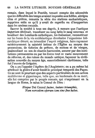romain, dans lequel le Pontife, tenant compte des nécessités
que les difficultés des temps avaient imposées aux fidèles, abrégea
rites et prières, remania la série des stations eucharistiques,
supprima enfin ce qu'il y avait de superflu ou d'inopportun
dans les anciens recueils.
   Sauver la société à tous ses degrés, à mesure que l'antique
imperium déclinait, transfuser au sang latin le sang nouveau et
bouillant des Lombards catholiques, les italianiser, reconstituer
sur les bases de la vie ecclésiastique diocésaine l'organisme hié-
rarchique désuni, en intensifier l'esprit religieux, faire rayonner
extérieurement la sainteté intime de l'Église au moyen des
processions, de théories de prêtres, de moines et de vierges,
psalmodiant au son de chastes harmonies, assurer par des insti-
tutions permanentes ou par les livres tout ce vaste mouvement
de réforme, et, des ruines du monde antique, façonner la civili-
sation nouvelle du moyen âge, essentiellement chrétienne, telle
fut l'œuvre de Grégoire.
    On a p u l'appeler l'Apôtre de l'Angleterre; on a pu même lui
attribuer la gloire d'avoir fondé le principat temporel des Papes;
 Ce ne sont là pourtant que des aspects particuliers de son action
 multiforme et gigantesque, telle que, au lendemain de sa mort,
 elle fut comprise par le peuple romain, qui s'exprimant en la
 langue de Rome, le salua le Consul de Dieu :
            Hisque Dei Consul factus, laetare triumphis,
              Nam mercedem operum iam sine fine habes.
 
