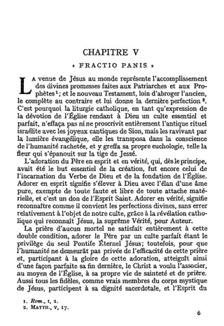 CHAPITRE    V
                                « FRACTIO   PANIS »

      A venue de Jésus au monde représente l'accomplissement
        des divines promesses faites aux Patriarches et aux Pro-
                      l
        p h è t e s ; et le nouveau Testament, loin d'abroger l'ancien,
                                                                    B
le complète au contraire et lui donne la dernière perfection .
C'est pourquoi la liturgie catholique, en tant qu'expression de
la dévotion de l'Église rendant à Dieu un culte essentiel et
parfait, n'effaça pas ni ne proscrivit entièrement l'antique rituel
Israélite avec les joyeux cantiques de Sion, mais les ravivant par
la lumière évangélique, elle les transposa dans la conscience
de l'humanité rachetée, et y greffa sa propre euchologie, telle la
fleur qui s'épanouit sur la tige de Jessé.
   L'adoration du Père en esprit et en vérité, qui, dès le principe,
avait été le b u t essentiel de la création, fut encore celui de
l'incarnation du Verbe de Dieu et de la fondation de l'Église.
Adorer en esprit signifie s'élever à Dieu avec l'élan d'une âme
pure, exempte de toute faute et libre de toute attache maté-
rielle, et c'est un don de l'Esprit Saint. Adorer en vérité, signifie
reconnaître comme il convient les perfections divines, sans errer
relativement à l'objet de notre culte, grâce à la révélation catho-
lique qui reconnaît Jésus, la suprême Vérité, pour Auteur.
   La prière d'aucun mortel ne satisfait entièrement à cette
double condition, adorer le Père par u n culte parfait étant le
privilège du seul Pontife Éternel Jésus; toutefois, pour que
l'humanité n e demeurât pas privée de l'efficacité de cette prière
et, participant à la gloire de cette adoration, atteignît ainsi
d'une façon parfaite sa fin dernière, le Christ a voulu l'associer,
au moyen de l'Église, à sa propre vie de sainteté et de prière.
Aussi tous les fidèles, comme vrais membres du corps mystique
de Jésus, participent à sa dignité sacerdotale, et l'Esprit du

  1. Rom., J, 2.
  2.   M A T T H . , v,   17.
 