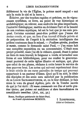 6                       LIBER SACRAMENTORUM

fidèlement la vie d e l'Église, le p o è m e sacré a u q u e l « o n t
 m i s l a m a i n le ciel e t l a t e r r e ».
      Éclairer, p a r des t o u c h e s r a p i d e s e t précises, e n d e vigou-
reuses synthèses, ce livre, a u p o i n t d e v u e h i s t o r i q u e e t
 archéologique; en relever, a u x e n d r o i t s les p l u s i m p o r t a n t s ,
l ' a u t o r i t é théologique; m e t t r e e n évidence l ' a r t e t l a b e a u t é
 de son contenu m y s t i q u e , tel. est le b u t q u e j e m e suis p r o -
 posé. Certains a u r a i e n t p e u t - ê t r e préféré q u e j ' e u s s e é t é
moins concis, et que, a u lieu d ' u n t r a v a i l d ' é t u d e privée e t
de p r é p a r a t i o n d e l'esprit à l a récitation intelligente d e s
prières contenues d a n s le missel, — Psallam spiritu,                         psallam
et mente, c o m m e le d e m a n d e s a i n t P a u l , — j ' e n eusse fait
u n e complète exposition o u u n c o m m e n t a i r e . C'était m o n
projet primitif, m a i s j ' a i d û le réduire, q u a n d , é t a n t à peine
au tiers d e m o n travail, le Seigneur a voulu m ' a r r a c h e r a u x
livres e t a u x bibliothèques, p o u r m e confier l e g o u v e r n e -
m e n t p a s t o r a l d e cette église illustre e t a n t i q u e , q u i , p l u s
q u e celui d e m a plume, r é c l a m e à c e t t e h e u r e l e service d e
mes p a u v r e s b r a s . L e s n o t e s q u i suivent r e p r é s e n t e n t d o n c
le fruit stérile d e ces rares parcelles d e t e m p s q u i p e u v e n t
a p p a r t e n i r à u n p a s t e u r d ' â m e s . Quoi q u ' i l e n soit, le désir
des disciples e t des a m i s sera satisfait p a r l a p u b l i c a t i o n
de ce LIBER SACRAMENTORUM, et, e n le leur d é d i a n t , j e fais
m i e n le v œ u d u g r a n d A p ô t r e , p r è s d e l a T o m b e sacrée
de q u i j e l'ai écrit : Et nunc commendo vos Deo et verbo gra-
tiae ipsius, qui potens est aedificare et date haereditatem in
sanctificatis omnibus. (Ad., x x , 32.)

    Rome, Basilique patriarcale de Saint-Paul,
       in Notait Apostoîorum MCMXIX.                          -j* I L D E P H O N S E ,
                                                             Abbé et Ordinaire.
 