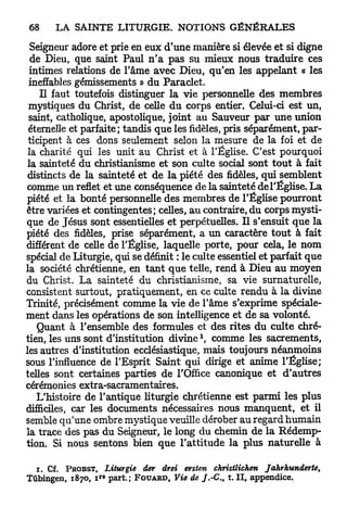 Seigneur adore et prie en eux d'une manière si élevée et si digne
  de Dieu, que saint Paul n ' a p a s su mieux nous traduire ces
 intimes relations de l'âme avec Dieu, qu'en les appelant « les
 ineffables gémissements » du Paraclet.
    Il faut toutefois distinguer la vie personnelle des membres
 mystiques du Christ, de celle d u corps entier. Celui-ci est un,
 saint, catholique, apostolique, joint au Sauveur p a r une union
 éternelle et parfaite; tandis que les fidèles, pris séparément, par-
 ticipent à ces dons seulement selon la mesure de la foi et de
 la charité qui les unit au Christ et à l'Église. C'est pourquoi
 la sainteté du christianisme et son culte social sont tout à fait
 distincts de la sainteté et de la piété des fidèles, qui semblent
 comme un reflet et une conséquence de la sainteté de l'Église. L a
piété et la bonté personnelle des membres de l'Église pourront
être variées et contingentes; celles, a u contraire, du corps mysti-
que de Jésus sont essentielles et perpétuelles. Il s'ensuit que la
piété des fidèles, prise séparément, a un caractère tout à fait
différent de celle de l'Église, laquelle porte, pour cela, le n o m
spécial de Liturgie, qui se définit : le culte essentiel et parfait que
la société chrétienne, en t a n t q u e telle, rend à Dieu a u moyen
du Christ. L a sainteté du christianisme, sa vie surnaturelle,
consistent surtout, pratiquement, en ce culte rendu à la divine
Trinité, précisément comme la vie de l'âme s'exprime spéciale-
ment dans les opérations de son intelligence et de sa volonté.
   Quant à l'ensemble des formules et des rites du culte chré-
                                                      1
tien, les uns sont d'institution d i v i n e , comme les sacrements,
les autres d'institution ecclésiastique, mais toujours néanmoins
sous l'influence de l'Esprit Saint qui dirige et anime l'Église;
telles sont certaines parties de l'Office canonique et d'autres
cérémonies extra-sacramentaires.
   L'histoire de l'antique liturgie chrétienne est parmi les plus
difficiles, car les documents nécessaires nous manquent, et il
semble qu'une ombre mystique veuille dérober au regard humain
la trace des pas du Seigneur, le long du chemin de la Rédemp-
tion. Si nous sentons bien q u e l'attitude la plus naturelle à

  i. Cf. P R O B S T , Liturgie      der drei ersten christlichen             Jahrhunderte,
                     r e
Tûbingen, 1870, i part.;          F O U A R D , Vie de / . - C , t. I I , appendice.
 