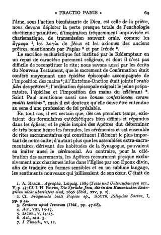 l'âme, sous l'action bienfaisante de Dieu, est celle de la prière,
nous devons déplorer la perte presque totale de l'euchologie
chrétienne primitive, d'inspiration fréquemment improvisée et
charismatique, de transmission souvent orale, comme les
             1
a y p a ç a , les Xoyta de Jésus et les axiomes des anciens
                                           2                  3
prêtres, mentionnés par Papias et par Irénée .
    Le sacrifice eucharistique fut institué par le Rédempteur en
un repas de caractère purement religieux, et dont il n'est pas
difficile de reconstituer le rite; nous savons aussi par les écrits
du Nouveau Testament, que le sacrement de Confirmation était
conféré moyennant une épiclèse épiscopale accompagnée de
                                       4
l'imposition des m a i n s ; àl'Extrême-Onction était jointe Voratio
                            5
fidei des p r ê t r e s ; l'ordination épiscopale exigeait le jeûne prépa-
                                                                                6
ratoire, l'épiclèse et l'imposition des mains du célébrant .
Saint Paul mentionne aussi une bonam confessionem coram
                       7
multis testibus , mais il est douteux qu'elle doive être entendue
au sens d'une profession de foi préalable.
    E n tout cas, il est certain que, dès ces premiers temps, exis-
taient des formulaires catéchétiques bien définis et répandus
dans les églises; et le génie inspiré des Apôtres dut déterminer
de très bonne heure les formules, les cérémonies et cet ensemble
de rites sacramentaires qui constituent l'élément le plus impor-
t a n t de notre culte ; d'autant plus que les assemblées extra-sacra-
mentaires, dérivant des habitudes de la Synagogue, pouvaient
en imiter aussi le cérémonial. Au contraire, pour la célé-
bration des sacrements, les Apôtres recoururent presque exclu-
sivement aux charismes infus dans l'Église par son Époux divin,
afin de traduire en formes sensibles et en un sublime langage,
les sentiments nouveaux qui jaillissaient de son cœur. C'était de

  1.   A.                     Leipzig, 1 8 8 9 [Texte und Untersuchungen
            R E S C H . , Agrapha,                                             ecc,
V , p. 4 ) ; Cf. L H . R O P E S ,
                            Die Spruche Jesu, die in den Kanonischen         Evan-
gelien nicht uberliefert sind, 1 8 9 6 (Ibid., xiv, p. 2 ) .
   2 . Cf. Fragmenta     beati Papiae       ep.t  R O U T H , Reliquiae Sacrae, I ,
pp. 9 - 4 4 -
   3 . Seniores apuâ Ireneum (Ibid., pp. 4 7 - 6 8 ) .
  4 . Act., vin, 15-17-
  5 . IACOB., v   14-15.
                   f


  6 . Act., xin. 3 .
  7 . / Timoth.,           vi, 1 2 .
 