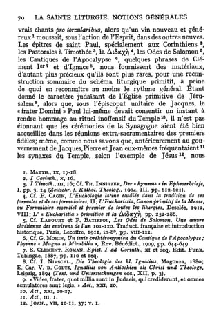 vrais chants pro torcularibus, alors qu'un vin nouveau et géné-
       1
reux moussait, sous l'action de l'Esprit, dans des outres neuves.
                                                                                              2
 Les épîtres de saint Paul, spécialement aux Corinthiens ,
                                               3        4                                 5
 les Pastorales à Timothée , la AiSa^vj , les Odes de Salomon ,
                                                    6
les Cantiques de l'Apocalypse , quelques phrases de Clé-
               e r 7                       8
 ment I       et d'Ignace , nous fournissent des matériaux,
 d'autant plus précieux qu'ils sont plus rares, pour une recon-
 struction sommaire du schéma liturgique primitif, à peine
 de quoi en reconnaître au moins le rythme général. E t a n t
 donné le caractère judaïsant de l'Église primitive de Jéru-
           9
salem , alors que, sous l'épiscopat unitaire de Jacques, le
« frater Domini » Paul lui-même devait consentir un instant à
                                                                        10
rendre hommage au rituel inofïensif du T e m p l e , il n'est pas
étonnant que les cérémonies de la Synagogue aient été bien
accueillies dans les réunions extra-sacramentaires des premiers
fidèles; même, comme nous savons que, antérieurement au gou-
                                                                                                  11
vernement de Jacques, Pierre et J e a n eux-mêmes fréquentaient
                                                                                 1 2
les synaxes du Temple, selon l'exemple de J é s u s , nous

   1. M A T T H . , I X , 1 7 - 1 8 .
   2 . / Corinth., x, 1 6 .
   3 . I Timoth., m , 1 6 ; Cf. T H . I N N I T Z E R , Der « hymnus » in       Epheserbriefe,
I, pp. 3 , 1 4 [Zeitschr. f. Kathol. Theolog., 1 9 0 4 , III, p p . 6 1 2 - 6 2 1 ) .
   4 . Cf. P . CAGIN, L'Euchologie          latins étudiée dans la tradition de ses
formules et de ses formulaires, I I ; L'Eucharistia,            Canon primitif de la Messe,
ou Formulaire essentiel et premier de toutes les liturgies, Desclée, 1 9 1 2 ,
V I I I ; L' « Eucharistia » primitive et la AtSa^ï], pp. 2 5 2 - 2 8 8 .
   5. Cf. L A B O U R T et P. B A T I F F O L , Les Odes de Salomon. Une œuvre
chrétienne des environs de Van 1 0 1 - 1 2 0 . Traduct. française et introduction
historique, Paris, Lecoffre, 1 9 1 1 , i n - 8 ° , p p . v i u - 1 2 2 .
   6 . Cf. G . M O R I N , Un texte préhiêronymien          du Cantique de      VApocalypse;
Vhymne « Magna et Mirabilia », R e v . Bénédict., 1 9 0 9 , p p . 6 4 4 - 6 4 9 .
   7. S. C L É M E N T . R O M A N . Epist. I ad Corinth., xi et seq. E d i t . Funk,
Tubingae, 1 8 8 7 , pp. 1 1 0 et seq.
   8 . Cf. I. N I R S C H L . , Die Théologie     des ht. Ignatius,'M&gonza.,         1880;
E, Car. V. D . GOLTZ, Ignatius von Antiochien als Christ und                       Theologe,
Leipzig, 1 8 9 4 (Text. und Untersuchungen              e c c , X I I , p . 3).
   9 . «Vides, frater, quotmillia sunt in Judaeis, quicrediderunt, et omnes
aemulatores sunt legis. » A ci,, xxi, 2 0 .
 ï o . Act., xxi,      20-27.
 1 1 . Act., m , 1 .
 1 2 . J O A N . V I I , I O - I I , 3 7 ; V. I .
                   F
 