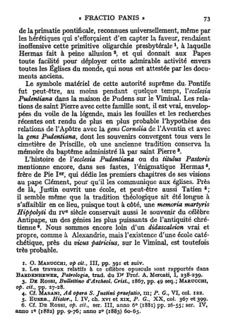 de la primatie pontificale, reconnues universellement, même par
 les hérétiques qui s'efforçaient d'en capter la faveur, rendaient
                                                                            x
 inoffensive cette primitive oligarchie presbytérale , à laquelle
                                               2
 Hermas fait à peine allusion , et qui donnait aux Papes
 toute facilité pour déployer cette admirable activité envers
 toutes les Églises du monde, qui nous est attestée par les docu-
 ments anciens.
      Le symbole matériel de cette autorité suprême du. Pontife
 fut peut-être, a u moins pendant quelque temps, Yecclesia
 Pudentiana dans la maison de Pudens sur le Viminal. Les rela-
 tions de saint Pierre avec cette famille sont, il est vrai, envelop-
 pées du voile d e la légende, mais les fouilles et les recherches
 récentes ont rendu de plus en plus probable l'hypothèse des
 relations de l'Apôtre avec la gens Comelia de TAventin et avec
 la gens Pudentiana, dont les souvenirs convergent tous vers le
 cimetière de Priscille, où une ancienne tradition conserva la
                                                                                3
 mémoire du baptême administré là p a r saint Pierre .
     L'histoire d e Yecclesia Pudentiana ou du titulus Pastoris
 mentionne encore, dans ses fastes, Ténigmatique Hermas*,
                     e r
frère de Pie I , qui dédie les premiers chapitres de ses visions
 au pape Clément, pour qu'il les communique a u x églises. Près
                                                                                           5
 de là, Justin ouvrit une école, et peut-être aussi Tatien ;
il semble même que la tradition théologique ait été longue à
s'affaiblir en ce lieu, puisque tout à côté, une memoria martyris
                           E
Hippolyii du I V siècle conservait aussi le souvenir du célèbre
Antipape, un des génies les plus puissants de l'antiquité chré-
          6
t i e n n e . Nous sommes encore loin d ' u n didascaleion vrai et
propre, comme à Alexandrie, mais l'existence d'une école caté-
chétique, près du vicus patricius, sur le Viminal, est toutefois
très probable.

   1 . O. M A R U C C H I , op cit., III, pp. 3 9 1 et suiv.
   2 . Les travaux relatifs à ce célèbre opuscule sont rapportés dans
B A R D E N H E W E R , Patrologia,   trad. du D Prof. A . Mercati, I, 2 3 8 - 2 3 9 .
                                                   R




   3 . D E R O S S I , Bullettino d'Archeol. Crist., 1 8 6 7 , pp. 4 9 seq.; M A R U C C H I ,
op. cit., pp, 2 7 - 2 8 .
   4 . Cf. M A R A N I , Ad opéra S. Justini praefatio, m; P. G., VI, col. 1 2 2 .
   5 . E U S E B . , Histor.,  1.IV, ch. xvi et xix, P. G., XX, col. 3 6 7 et 3 9 9 .
                                                                              s e r
  6 . Cf. D E Rossi, op. cit., ser. III, anno 6 ° ( 1 8 8 1 ) pp. 2 6 - 5 5 ;       * IV,
anno i° ( 1 8 8 2 ) pp. 9 - 7 6 ; anno 2 ( 1 8 8 3 ) 6 0 - 6 5 .
                                          0
 