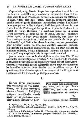 Cependant, malgré toute l'importance que devait avoir le titre
 du Pasteur, les fidèles ne pouvaient se rassembler tous et tou-
 jours dans la cour d'honneur, devant le tablinium où célébrait
 le Pape. Aussi, bien que Justin, dans sa première apologie,
 semble assurer que le dimanche les chrétiens avaient l'habitude
 de se grouper en un lieu unique  il déclara précisément le con-
 traire lors de l'interrogatoire qu'il subit plus t a r d devant le
 préfet de Rome, Rusticus. An existimas otnnes nos in unum
 locum convenire? Minime res ita se habet. E n fait, plusieurs
siècles après, le Pape avait encore l'habitude, a u x jours de
fête, d'envoyer aux prêtres titulaires une parcelle de sa propre
              2
Eucharistie qui était mise dans le calice, sacrum fermentum,
pour signifier l'union du troupeau chrétien avec son pasteur,
et l'identité du sacrifice eucharistique, qui, s'il était célébré en
plusieurs endroits, l'était néanmoins toujours a u n o m et à la
                                                                         3
place de l'unique episcopus de la capitale du monde .
   Justin nous a conservé la description la plus complète d'une
                                      e                    4
assemblée eucharistique au I I siècle . A u cimetière de Priscille,
la chapelle dite grecque et le baptistère voisin offrent des rappro-
chements topographiques si suggestifs qu'on peut certainement
les identifier avec les lieux décrits p a r le célèbre martyr. La
question est toutefois étrangère à notre sujet, et il suffit que nous
reproduisions les textes du philosophe martyr.

                                          I.
                                                                     A

?  Koivàç eôxàç ico»]a6(zevoi                    Post preces modulamine fusas
UTcep <re eairaov xat TOU <pûma-               p   rb i s , pro eo qui illumi-
                                                       o       n o

8évTOç, val àXXwv Tcav-raxou                   n   a  est, pro aliis omnibus
                                                       t   u   s

Tuocvycov euTovoç     AXXrjXouç                - g ^ degentibus, ab orationi-
çiATjfJtaTi aG7uaço(JLSoa 7cauaa-
( L V I T V eux<ove7tetTa 7cpoa-
JSO W
çspsTatTÔTîpoecTÛTLTCOV àSsX-                      bus desistimus, nosque invicem
  1. Apolog., I , LXV, P. G., V I , col. 428.
  2. I N N O C E N T I I , I Ep. ad Decentium ep. Eugub., ch. v, P. L., X X , col.
556-557-
  3. Cf.CAGiN, L'Euchologie Latine, I I ; L'Eucharistie, vin, p p . 252 e t s u i v .
  4. Cf. P . D E P U N I E T , Le nouveau papyrus d'Oxford, Rev. Bénédict.,
X X V I (1909), pp. 34-51.
 