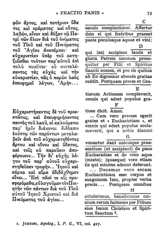 çûv apTOç, xal T O Y P O û8a
                      T T JL V
TOÇ xal xpà^aTOÇ* xal OSTOÇ,                osculo    complectimur. AfEertur
Xafiàv, a l v o v xal 86£av TG> ï l a -     dein     ei qui fratribus        praeest
Tpl Tû)V oXov Stà TOU ÔV0(Jl.aT0Ç           panis poculusque aquae et vini;
TOU Ylou xal TOU IIveù[zaTOç                                                  D
TOU * Ayiou àva7ué[X7C£L" xal               qui    (ea)   accipiens        laude    et
eu/apicrnav U7rèp TOU xaTYj-
                                            gloria Patrem omnium              prose-
ÇiâaGat TOUTCÙV 7cap'auTou Ê7UL
                                            quitur     per   Filii    et     Spiritus
TOXÙ TOisÏTar où auvTsXé-
c a v T o ç T C e û ^ à ç xal T J
             OÇ                YV           Sancti nomen, et pro iis quibus
EÙxapiaTtav, 7uaç ô rcapàv Xaoç             ab E o dignamur abunde gratias
                         5
ETueucTjfxeL Xsycov, Ap)v...                reddit. Postquam preces et Gra-
                                                                 E
                                            tiarum Actionem compleverit,
                                            omnis qui adest populus gra-
                                                                 F
Eu/aptoTTQffavTOç 8è TOU vcpoe-             tiose dicit. Amen.
aTÛToç, xal èrauçTjpQaavToç                    ... Cum vero praeses egerit
                                            grates et « Eucharistiam », et
7cavToçTou Xaou, OL xaXou[xevot
                                            omnis qui adest populus accla-
7uap' y][/Ev Siàxovoi ScSûacnv
                                            maverit, qui a nobis diaconi
êxacrap TÛV 7cap6vTO)v txeraXa-
                                                                     G
 (ieïv a7uo TOU eù^apiaTyjOévToç
àpTou XAL oïvou xal ûSaToç,                 vocantur dant unicuique prae-
XAL TOÏQ o u            TCAPO U F V dbuo-
                               CL           sentium (ut accipiant) de pane
9ÉpouaLV... TT)V SI* e u ^ ç ^-6-           Eucharistiae et de vino aqua
you TOU Tcap' auTou eu%apt-                  (mixto); (quaeque) vero etiam
<JT7]8eïaav Tpo<py]V... 'Irçaou xal         iis qui minime adsunt deferunt.
aàpxa XAL AÏ[i.a èSiSà^GT^ev                   . . . D o c e m u r vero escam
e ï v a t . . . 'ETCI 7caat TE olç 7cpo-    Eucnaristicam esse corpus et
                                            sanguinem Iesu, propter verba
aç£p6|As&a,eûXoyou[ievTovIIoL-
                                            précis...       Postquam omnibus
7]T/)V TÔV 7ràvTû>v Sià TOU Ytou
        9                                                                H
auTou lt]aou          XptaTou xcd Sià
IIveùfjiaTOç TOU àyfou...                   attulerimus,     benedicimus           om-
                                            nium rerum factorem per Filium
                                            eius Iesum Christum et Spiri-
                                                             1
                                            tum Sanctum .

  i.   JUSTINE   Apolog.,   I, P. G. VI, col. 427.
                                    t
 