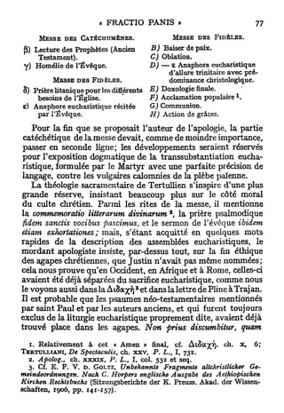 M E S S E D E S CATÉCHUMÈNES.                MESSE DES FIDÈLES.

(5) Lecture des Prophètes (Ancien       B) Baiser de paix.
     Testament),                        C) Oblation.
y) Homélie de l'Évêque.                 D) — e Anaphore eucharistique
                                              d'allure trinitaire avec pré-
         MESSE D E S FIDÈLES.                 dominance christologique.
S) Prière litanique pour les différents E ) Doxologie finale.
                                                                    1
    besoins de l'Église,                F) Acclamation populaire .
e) Anaphore eucharistique récitée       G) Communion.
    par l'Évêque.                       H) Action de grâces.

   Pour la fin que se proposait l'auteur de l'apologie, la partie
 catéchétique de la messe devait, comme de moindre importance,
 passer en seconde ligne; les développements seraient réservés
pour l'exposition dogmatique de la transsubstantiation eucha-
ristique, formulée p a r le Martyr avec une parfaite précision de
langage, contre les vulgaires calomnies de la plèbe païenne.
   La théologie sacramentaire de Tertullien s'inspire d'une plus
grande réserve, insistant beaucoup plus sur le côté moral
du culte chrétien. Parmi les rites de l a messe, il mentionne
                                              2
la commemoratio litterarum divinarum , la prière psalmodique
fidem sanciis vocibus pascimus, et le sermon de l'évêque ibidem
etiam exhortationes ; mais, s'étant acquitté en quelques mots
rapides de la description des assemblées eucharistiques, le
mordant apologiste insiste, par-dessus tout, sur la fin éthique
des agapes chrétiennes, que Justin n'avait pas même nommées;
cela nous prouve qu'en Occident, en Afrique et à Rome, celles-ci
avaient été déjà séparées du sacrifice eucharistique, comme nous
                                     3
le voyons aussi dans la A iSaxv) et dans la lettre de Pline â Traj an.
Il est probable que les psaumes néo-testamentaires mentionnés
par saint Paul et par les auteurs anciens, et qui furent toujours
exclus de la liturgie eucharistique proprement dite, avaient déjà
trouvé place dans les agapes. Non prius discumbitur, quam

   1. Relativement à cet « Amen » final, cf. AtSa^T]» ch. x, 6;
TERTULLIANI,   De Spectaculis, ch. xxv, P. £.,, I, 732.
   2. Apolog., ch. xxxix, P . L., I, col. 532 et seq.
   3. Cf. E. F. V. D . GOLTZ, Unbehannte Fragmente altchristlicher Ge-
meindeordnungen. Nach C. Horpers engliscke Ausgabe des Aethiopiscken
Kirchen Rechtsbuchs (Sitzungsberichte der K. Preuss. Akad. der Wissen-
schaften, 1906, pp. 141-157).
 