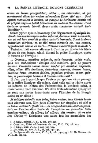 oratio ad Deum praegusietur ; editur..., ita saturantur, ut qui
meminerint etiam per noctem adorandum Deum sibi esse... Post
aquam manualem et lumina, ut quisque de Scripturis sanctis vel
de proprio ingenio potest provocatur in médium Deo canere. Hinc
probatur quomodo biberit. Aeque oratio convivium dirimit. Inde
 iisceiiiur 
    Saint Cyprien ajoute, beaucoup plus élégamment : Quidquid in-
 clinato iam sole in vesperam diei super est, ducamus hanc diem laeti,
 nec sit vel hora convivii gratiae coelestis immunis. Sonet psalmos
 convivium sobrium; et, ut tibi ienax memoria est, vox canora,
                                                                                        2
 aggredere hoc munus ex more... Prolectet aures religiosa mulcedo .
    Tertullien fait encore allusion à d'autres particularités litur-
giques de son temps. Ainsi, durant la prière liturgique, après
le sermon de l'évêque :
    ... Oramus... manibus expansis, quia innocuis, capiie nudo>
quia non erubescimus; denique sine monitore, quia de pectore
oramus. Precantes sumus omnes semper pro omnibus imperato-
ribus, vitam illis prolixam, imperium securum, domum tutam,
exercitus fortes, senatum fidelem, populum probum, orbem quie-
                                                                      3
tum, et quaecumque hominis et Caesaris vota sunt .
    Il n'est pas impossible que l'auteur paraphrase ici un passage
de la prière litanique elle-même, dont celle qui se récite après
les lectures de l'Office des Présanctifiés, le vendredi saint, a
conservé une trace lointaine. D'autres textes du même apologiste
ne sont pas moins importants pour l'histoire de la liturgie
                e
latine au I I siècle :
    Si colligere interdiu non potes, habes noctem, luce Christi lumi-
nosa adversus eam. Non potes discurrere per singulos; sit tibi et
in tribus ecclesia*. Quale est..., ex orequoAmen in Sanctum protu-
leris — l'acclamation finale de l'anaphore — gladiatori testi-
                                            1
monium reddere ; ziç aîûvocç ait aiôvoç alii omnino          dicerenisi
                    &
Deo Christo ? Décrivant une autre fois les assemblées des

  1 . Apolog., x x x i x , P. L., I, col. 5 3 9 - 5 4 0 .
  2 . C Y P R I A N I , Epist. adDonatum,  ch. x v i , P,    L,, IV, col.   227.
  3 . Apolog., x x x f P. L., I f col. 5 0 3 - 5 0 4 .
  4 . De Fuga, ch. x i v , P. L., II, col. 1 4 1 - 1 4 2 .
   5 . De Speciaculis,   ch. x x v , P. L., I, col.     732-733    : Cf. De Çovona, i u ,
P . L.,II, col. 9 9 .
 