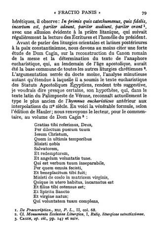 hérétiques, il observe : In primis quis catechumenus, quis fidelis,
incertain est, pariter adeunt, pariter audiunt, pariter orant
 avec une allusion évidente à la prière litanique, qui suivait
régulièrement la lecture des Écritures et l'homélie du président.
   Avant de parler des liturgies orientales et latines postérieures
à la paix constantinienne, nous devons au moins citer une forte
 étude de D o m Cagin, sur la reconstruction du Canon romain
de la messe et la détermination d u texte de l'anaphore
eucharistique, qui, au lendemain de l'âge apostolique, aurait
                                                                           a
été la base commune de toutes les autres liturgies chrétiennes .
L'argumentation serrée du docte moine, l'analyse minutieuse
autant qu'étendue à laquelle il a soumis le texte eucharistique
des Statuts Apostoliques Égyptiens, rendent très suggestive,
je voudrais dire presque certaine, son hypothèse, qui, dans le
texte latin d u Palimpseste de Vérone, reconnaît actuellement le
type le plus ancien de Yhymnus eucharisticus antérieur aux
                       e
interpolations du I I siècle. E n voici la vénérable formule, selon
l'édition de Hauler; nous renvoyons le lecteur, pour le commen-
                                       3
taire, au volume de D o m Cagin :
           Gratias tibi referimus, Deus,
            Per dilecturn puerum tuum
           Iesum Christum,
           Quem in ultimis temporibus
           Misisti nobis
           Salvatorem,
           E t redemptorem,
           E t angelum voluntatis tuae.
           Qui est verbum tuum inseparabile,
           Per quem omnia fecisti,
           E t beneplacitum tibi fuit;
           Misisti de coelo in matricem virginis,
           Qnique in utero habitus, incarnatus est
           E t filius tibi ostensus est;
           E t Spiritu Sancto
           E t virgine natus;
           Qui voluntatem tuani complens,

 1 . De Pydescription.,     XLT, P. L., II, col. 68.
 2 . Cf. Monumenta Ecclesiae Liturgica, I, Reliq. liturgicae   vetustissimae.
 3. C A G I N , op. cit., pp. 147 et suiv.
 