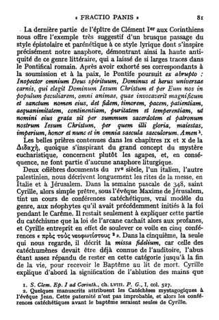 e r
   La dernière partie de l'épître de Clément I aux Corinthiens
nous offre l'exemple très suggestif d'un brusque passage du
style épistolaire et parénétique à ce style lyrique dont s'inspire
précisément notre anaphore, démontrant ainsi la h a u t e anti-
quité de ce genre littéraire, qui a laissé de si larges traces dans
le Pontifical romain. Après avoir exhorté ses correspondants à
la soumission et à la paix, le Pontife poursuit ex abrupto :
Inspecter omnium Deus spirituum, Dominus et herus universae
çarnis qui elegit Dominum Iesum Christum et per Eum nos in
      t

populum peculiarem, omni animae, quae invocaverit magnificum
et sanctum nomen eius, det fidem, timorem, pacem, patientiam,
aequanimitatem, continentiam, puritatem et temperentiam, ut
nomini eius grata sit per summum sacerdotem et patronum
nostrum Iesum Christum, per quem illi gloria, maiestas,
imperium, honor et nunc et in omnia saecula saeculorum. Amen 
   Les belles prières contenues dans les chapitres i x et x d e la
Ai&ajcy), quoique s'inspirant d u grand concept du mystère
eucharistique, concernent plutôt les agapes, et, en consé-
quence, n e font partie d'aucune anaphore liturgique.
                                        E
   Deux célèbres documents du I V siècle, l'un italien, l'autre
palestinien, nous décrivent longuement les rites de la messe, en
Italie et à Jérusalem. Dans la semaine pascale de 348, saint
Cyrille, alors simple prêtre, sous l'évêque Maxime de Jérusalem,
tint un cours de conférences catéchétiques, vrai modèle du
genre, aux néophytes qu'il avait précédemment initiés à la foi
pendant le Carême. Il restait seulement à expliquer cette partie
du catéchisme que la loi de l'arcane cachait alors aux profanes,
et Cyrille entreprit en effet de soulever ce voile en cinq confé-
                                    2
rences « 7cpoç TOÙÇ veocpwTtaTouç ». Dans la cinquième, la seule
qui nous regarde, il décrit la missa fidelium, car celle des
catéchumènes devait être déjà connue de l'auditoire, l'abus
étant assez répandu de rester en cette catégorie jusqu'à la fin
de la vie, pour recevoir le Baptême au lit de mort. Cyrille
explique d'abord la signification de l'ablution des mains q u e

   1. S. Clem. Ep. I ad Corinth., ch. LVITI. P. G., I, col. 527.
   2. Quelques manuscrits attribuent les Catéchèses mystagogiques à
l'évêque Jean. Cette paternité n'est pas improbable, et alors les confé-
rences catéchétiques avant le baptême seraient seules de Cyrille.
 