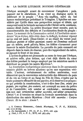 l'évoque accomplit avant de commencer l'anaphore : puis,
 passant sur le cherubicon, il en vient au dialogue entre le
 célébrant et le peuple : " A v o ràç xocpSiaç, suivi du bel
 hymne eucharistique précédant le Trisagion, L'épiclèse est con-
 sidérée par Cyrille dans une perspective unique et idéale, qui
 comprend aussi la formule sacramentelle Christi verba continens,
 comme dirait Justin. La prière litanique vient ensuite, puis la
 commémoration des défunts et l'acclamation finale du peuple :
 Amen. Le moment de la Communion arrivé, à l'invitation sacer-
 dotale "Ayia àyÊoiç, déjà citée dans la A ^ S a ^ le chœur répond
 qu'un seul est saint, Jésus-Christ; et au chant du verset psal-
 modique gustate et videte quoniam suavis est Dominus exécuté
 par un soliste, perà (xéXoùç 0etou, les fidèles s'avancent pour
recevoir la sainte Eucharistie. La parcelle du pain consacré est
 déposée dans la main de chacun; puis ils s'approchent du calice,
se signant le front et les yeux.
    L'action de grâces est prononcée au nom de tous par l'évêque,
et achève celle, plus intime, qui s'est déjà élevée du cœur
des fidèles pendant le temps employé par les ministres sacrés à
distribuer au peuple les saints Mystères 
    La description eucharistique contenue dans le De sacrameniis
consiste plutôt en brèves allusions qu'en une exposition véri-
table. L'auteur, certainement du milieu ambrosien, veut
démontrer que la conversion substantielle des éléments du pain
et du vin au Corps et au Sang du Fils de Dieu, s'opère par la
toute-puissante efficacité de ses paroles, et il observe à ce propos :
ce qui précède la consécration, c'est-à-dire laus Deo, oratio pro
populo, pro regibus, pro coeteris, est accompli au nom du prêtre
et de l'assemblée; ubi venitur ut conficiatur... sacramentum,
iam non suis sermonibus utitur sacerdos, sed utitur sermonibus
         2
Christi , et il termine en citant la formule sacerdotale dans la
distribution des saints Mystères : Dicit tibi sacerdos ; Corpus
                                            3
Christi. Et tu dicis : Amen .

   1. S. CYRILLI     HIEROSOL.,        Catech.          Mystagog.,   V,     P.   G.,   XXXIII,
col. n i o et seq.
  2. De Sacramentis,       1. I V , iv, P . L., X V I , col.         459.
  3. Ibid., 1. I V , v.   P . L., X V I ,       col.   463-464.
 
