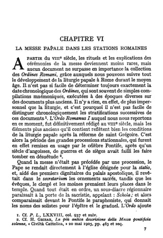 CHAPITRE VI
  L A   M E S S E   P A P A L E   D A N S   L E S STATIONS       R O M A I N E S

                             e
  A      PARTIR      du v i n siècle, les rituels et les explications des
          cérémonies de la messe deviennent moins rares, mais
       ^ aucun document n e surpasse en importance la collection
des Ordines Romani, grâce auxquels nous pouvons suivre tout
le développement de la liturgie papale à Rome durant le moyen
âge. I l n'est pas si facile de déterminer toujours exactement la
date chronologique des Ordines, qui sont souvent de simples com-
pilations mnémoniques, exécutées à des époques diverses sur
des documents plus anciens. I l n ' y a rien, en effet, de plus imper-
sonnel que la liturgie, et c'est pourquoi il n'est p a s facile de
distinguer chronologiquement les stratifications successives de
                    1
ces d o c u m e n t s . UOrdo Romanus I auquel nous nous reportons
                                                             e
en ce moment, fut définitivement rédigé au v m siècle, mais les
éléments plus anciens qu'il contient reflètent bien les conditions
de la liturgie papale après la réforme de saint Grégoire. C'est
alors la période des grandes processions stationnâtes, qui furent
en effet remises en usage p a r le célèbre Pontife, après qu'un
siècled'angoisses, de guerres et de sièges avait failli les faire
tomber en désuétude *.
     Quand la messe n'était p a s précédée par u n e procession, le
Pape se rendait directement à l'église désignée pour la statio,
et, aidé des premiers dignitaires du palais apostolique, il revê-
t a i t dans le secretarium les ornements sacrés, tandis que les
évêques, le clergé et les moines prenaient leurs places dans le
temple. Quand tout était en ordre, un sous-diacre régionnaire
paraissait à la porte de la sacristie, appelant : Schola; et alors
comparaissait devant le Pontife le paraphoniste, qui donnait
les noms des solistes pour l'épître et le graduel. UOrdo ajoute

   1. Cf. P. L., LXXVIII, col. 937 et suiv.
   2. Cf. H. G R I S A R , La piu antica descrizione délia Messa         pontificia
solenne, « Civiltà Cattolica, » 20 mai 1905, pp. 463 et seq.
 