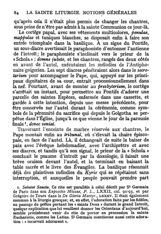 qu'après cela il n'était plus permis de changer les chantres,
 sous peine de n'être pas admis à la sainte Communion ce jour-là.
    Le cortège papal, avec ses vêtements multicolores, penulae,
 mappulae et tuniques blanches, se disposait enfin à faire son
 entrée triomphale dans la basilique. A un signe du Pontife,
 un sous-diacre avertissait le paraphoniste d'entonner l'antienne
 de l'introït; le paraphoniste s'inclinait vers le prieur de la
 « Schola » : domne jubete, et les chantres, rangés des deux côtés
 en avant de l'autel, exécutaient les mélodies de l'Antipho-
 naire grégorien. Les sept diacres pénétraient alors dans le secre-
tarium pour accompagner le Pape, qui, appuyé sur les princi-
paux dignitaires de sa cour, entrait processionnellement dans
la nef. Pourtant, avant de monter au presbyterium, le cortège
s'arrêtait un instant, pour permettre au Pontife d'adorer une
parcelle des saintes Espèces, enfermée dans une cassette, et
gardée à cette intention, depuis une messe précédente, pour
être conservée sur l'autel durant la cérémonie, comme sym-
bole de la pérennité du sacrifice qui depuis le Golgotha se per-
pétue dans l'Église, jusqu'à ce que vienne le jour de la parousie
     1
finale , donec ventât.
   Traversant l'enceinte de marbre réservée aux' chantres, le
Pape montait enfin au tribunal, où s'élevait la chaire épisco-
pale, en face de l'autel. Là, il échangeait de suite le baiser de
paix avec l'évêque hebdomadier, avec l'archiprêtre et avec
ses diacres, et tandis qu'à son signai, le prieur de la « Schola »
concluait le psaume d'introït par la doxologie, il faisait une
brève oraison devant l'autel, et la terminait en baisant la
table sacrée et le livre des Évangiles. La basilique résonnait
déjà des plaintives mélodies du Kyrie qui se répétaient sans
interruption, et auxquelles le peuple pouvait prendre part

   i, Salutat Sancta. Ce rite e s t p a r a U è l e à celui décrit par S* Germain
de Paris dans son Expositio Missae, P. L,, L X X I I , col. 92-93, et par
Grégoire de Tours dans le De Gloria Martyr., L X X X V . Il était également
commun à la liturgie grecque; et, en effet, l'adoration faite par les fidèles,
au passage du prêtre portant les « saints D o n s » durant le grand Introït,
quelque explication que lui veuiUent donner les Orientaux d'aujourd'hui,
semble précisément venir du rite de porter en procession la sainte
Eucharistie, comme les Latins. S* Germain mentionne aussi cette adora-
tion : « incurvati adorarent ».
 