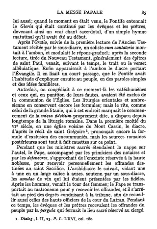 lui aussi; quand le moment en était venu, le Pontife entonnait
  le Gloria qui était continué par les évêques et les prêtres,
  devenant ainsi un vrai chant sacerdotal, d'un simple hymne
  matutinal qu'il avait été au début.
       Après VOratio, suivie de la première lecture de l'Ancien Tes-
  tament récitée par le sous-diacre, un soliste cum cantatorio mon-
  tait à l'ambon, et modulait le répons-graduel; après la seconde
 lecture, tirée du Nouveau Testament, généralement des épîtres
  de saint Paul, venait, suivant le temps, le trait ou le verset
 alléluiatique. Enfin apparaissait à l'ambon le diacre portant
 l'Évangile. Il en lisait un court passage, que le Pontife avait
 l'habitude d'expliquer ensuite au peuple, en des paroles simples
 et des idées familières.
      Autrefois, on congédiait à ce moment-là les catéchumènes
 et ceux qui, en punition de leurs fautes, avaient été exclus de
 la communion de l'Église. Les liturgies orientales et ambro-
 sienne en conservent encore les formules; mais le rite, comme
 celui de la grande litanie, qui à cet endroit marquait le commen-
 cement de la missa fidelium proprement dite, a disparu depuis
longtemps de la liturgie romaine. Dans la première moitié du
   e
 V I siècle, en une église voisine du Mont Cassin, le diacre,
d'après le récit de saint Grégoire  prononçait encore la for-
mule d'exclusion des excommuniés, mais les sources romaines
postérieures sont tout à fait muettes sur ce point.
     Pendant que les ministres sacrés étendaient la nappe sur
l'autel, le Pape, accompagné par les primiciers des notaires et
par les defensores, s'approchait de l'enceinte réservée à la haute
noblesse, pour recevoir personnellement les offrandes des-
tinées au saint Sacrifice. L'archidiacre le suivait, vidant une
à une en un large calice à anses, soutenu par un sous-diacre,
les amulae de vin qui lui étaient présentées par les fidèles.
Après les hommes, venait le tour des femmes; le Pape se trans-
portait au matroneum pour y recevoir les offrandes, et il s'arrê-
t a i t au pied des degrés conduisant à la tribune, afin de recueil-
lir aussi celles des h a u t s officiers de la cour du Latran. Pendant
ce temps, les évêques et les prêtres recevaient les offrandes du
peuple par la pergula qui fermait le lieu sacré réservé au clergé.
  1. Dialog.,   1. I I , 23. P . L. L X V I , col. 180.
 