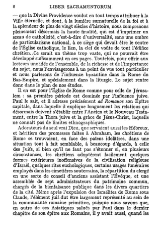 — que la Divine Providence voulut en tout temps attribuer à la
Ville éternelle, et dont, à la -lumière surnaturelle de la foi et à
la splendeur de plus de vingt siècles d'histoire, nous comprenons
pleinement désormais la haute finalité, qui est d'imprimer un
sceau de catholicité, c'est-à-dire d'universalité, sans une ombre
de particularisme national, à ce siège qui devait être le centre
de l'Église catholique, le lien, la clef de voûte de tout l'édifice
chrétien.,Ce serait un thème trop vaste, qui ne pourrait être
développé suffisamment en ces pages. Toutefois, pour offrir aux
lecteurs une idée de l'ensemble, de la richesse et de l'importance
du sujet, nous l'envisagerons à un point de vue tout particulier
et nous parlerons de l'influence byzantine dans la Rome du
Bas-Empire, et spécialement dans la liturgie. Le sujet rentre
donc dans le plan de nos études.
   Il en est pour l'Église de Rome comme pour celle de Jérusa-
lem : sa première période est dominée par l'influence juive.
Paul le sait, et il adresse précisément ad Romanos son Epître
capitale, dans laquelle il explique longuement les relations qui
désormais doivent s'établir entre l'Ancien et le Nouveau Testa-
ment, entre la Thora juive et la grâce de Jésus-Christ, laquelle
ne connaît pas de limites ethnographiques.
   Adorateurs du seul vrai Dieu, que servaient aussi les Hébreux,
et héritiers des promesses faites à Abraham, les chrétiens de
Rome se trouvaient, en face des païens idolâtres, dans une
situation tout à fait semblable, à beaucoup d'égards, à celle
des Juifs, si bien qu'il ne faut pas s'étonner si, en plusieurs
circonstances, les chrétiens adoptèrent facilement quelques
formes extérieures inoffensives de la civilisation religieuse
d'Israël, quelques rites euchologiques, certains usages funéraires
employés dans les cimetières souterrains, la répartition du clergé
en une sorte de conseil d'anciens assistant l'Ëvêque, et une
assemblée de sept administrateurs du patrimoine commun,
chargés de la bienfaisance publique dans les divers quartiers
de la cité. Même après l'expulsion des Israélites de Rome sous
Claude, l'élément juif .dut être largement représenté au sein de
la communauté romaine primitive, puisque nous savons que,
en outre de ces Asiatiques salués par Paul dans le dernier
chapitre de son épître aux Romains, il y avait aussi, quand les
 