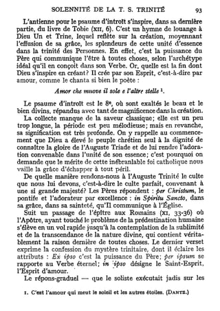 SOLENNITÉ        D E L A T . S.    TRINITÉ                 93
   L'antienne pour le psaume d'introït s'inspire, dans sa dernière
partie, du livre de Tobie (xn, 6). C'est un hymne de louange à
Dieu Un et Trine, lequel reflète sur la création, moyennant
l'effusion de sa grâce, les splendeurs de cette unité d'essence
dans la trinité des Personnes. En effet, c'est la puissance du
Père qui communique l'être à toutes choses, selon l'archétype
idéal qu'il en conçoit dans son Verbe. Or, quelle est la fin dont
Dieu s'inspire en créant? Il crée par son Esprit, c'est-à-dire par
amour, comme le chanta si bien le poète :
                                                         x
              Amor che innove il sole e l'altre stelle .
                                    e
   Le psaume d'introït est le 8 , où sont exaltés le beau et le
bien divins, répandus avec tant de magnificence dans la création.
   La collecte manque de la saveur classique; elle est un peu
trop longue, la période est peu mélodieuse; mais en revanche,
sa signification est très profonde. On y rappelle au commence-
ment que Dieu a élevé le peuple chrétien seul à la dignité de
connaître la gloire de l'Auguste Triade et de lui rendre l'adora-
tion convenable dans l'unité de son essence; c'est pourquoi on
demande que le mérite de cette inébranlable foi catholique nous
vaille la grâce d'échapper à tout péril.
   De quelle manière rendons-nous à l'Auguste Trinité le culte
que nous lui devons, c'est-à-dire le culte parfait, convenant à
une si grande majesté? Les Pères répondent : fier Christum, le
pontife et l'adorateur par excellence : in Spiritu Sancto, dans
sa grâce, dans sa sainteté, qu'il communique à l'Église.
   Suit un passage de l'épître aux Romains (xi, 33-36) où
l'Apôtre, ayant touché le problème de la prédestination humaine
s'élève en un vol rapide jusqu'à la contemplation de la sublimité
et de la transcendance de la nature divine, qui contient vérita-
blement la raison dernière de toutes choses. Le dernier verset
exprime la confession du mystère trinitaire, dont il éclaire les
attributs : Ex ipso c'est la puissance du Père; fer ipsum se
rapporte au Verbe éternel; in 'ipso désigne le Saint-Esprit,
l'Esprit d'amour.
   Le répons-graduel — que le soliste exécutait jadis sur les

  1. C'est l'amour qui meut le soleil et les autres étoiles. (DANTE.)
 