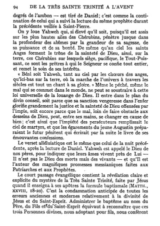 degrés de l'ambon —• est tiré de Daniel; c'est comme la conti-
nuation de celui qui a suivi la lecture du même prophète durant
la précédente veillée à Saint-Pierre.
    On y loue Yahweh qui, si élevé qu'il soit, puisqu'il est assis
sur les plus hautes ailes des Chérubins, pénètre jusque dans
la profondeur des abîmes par la grandeur de sa sagesse, de
sa puissance et de sa bonté. De même qu'au ciel les saints
Anges forment le trône de la sainteté de Dieu, ainsi, sur la
terre, ces Chérubins sur lesquels siège, pacifique, le Tout-Puis-
sant, ce sont les prêtres à qui le Seigneur se confie tout entier,
 et remet le soin de ses intérêts.
    « Béni soit Yahweh, tant au ciel par les chœurs dés anges,
 qu'ici-bas sur la terre, où la marche de l'univers à travers les
siècles est tout un chant à sa gloire. » Même le péché, même le
mal qui se commet dans le monde, ne peut se soustraire à cette
loi universelle de la louange de Dieu. Il entre dans le plan du
divin conseil, soit parce que sa sanction vengeresse dans l'enfer
glorifie grandement la justice et la sainteté de Dieu offensées par
l'impie, soit encore parce que le mal, loin de faire obstacle aux
desseins de Dieu, peut, entre ses mains, se changer en cause de
bien; c'est ainsi que l'impiété des persécuteurs remplissait le
ciel de martyrs, et que les égarements du jeune Augustin prépa-
raient le futur pénitent qui écrirait par la suite le livre de ses
émouvantes confessions.
    Le verset alléluiatique est le même que celui de la nuit précé-
dente, après la lecture de Daniel. Yahweh est appelé le Dieu de
nos pères, pour indiquer que leurs âmes vivent près de Lui —
II n'est pas le Dieu des morts mais des vivants — et qu'il est
l'auteur des magnifiques promesses messianiques faites aux
Patriarches et aux Prophètes.
   Le court passage évangélique contient la révélation claire et
explicite du mystère de la Très Sainte Trinité, faite par Jésus
quand il enseigna à ses apôtres la formule baptismale ( M A T T H . ,
X X V I I I , 18-20). C'est la condamnation anticipée de toutes les
erreurs anciennes et modernes relativement à la divinité de
Jésus et du Saint-Esprit. Administrer le baptême au nom du
Père, du Fils et^du'Saint-Esprit équivaut à reconnaître que ces
trois Personnes divines, nous adoptant pour fils, nous confèrent
 