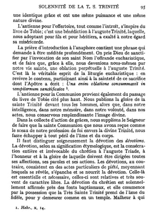 SOLENNITÉ D E LA T. S. T R I N I T É               9$

 une identique grâce et ont une m ê m e puissance et u n e m ê m e
 nature divine.
    L'antienne pour l'offertoire, t o u t comme l'introït, s'inspire du
livre de Tobie; c'est une bénédiction à l'auguste Trinité, laquelle,
nous adoptant pour fils et pour héritiers, a exalté à notre égard
sa miséricorde.
    La prière d'introduction à l'anaphore contient une phrase qui
demande à être méditée profondément. On prie D i e u de sancti-
fier par l'invocation de son saint N o m l'offrande eucharistique,
et de faire que, grâce à elle, nous devenions n o u s - m ê m e s par
notre v i e sainte, une oblation perpétuelle à l'auguste Trinité.
C'est là le véritable esprit de la liturgie eucharistique : en
revivre l e contenu, participant ainsi à la sainteté de ce sacrifice
dont l'Apôtre a écrit : Una enim oblatione consummavit in
 sempiternum sanctificatos 
     L'antienne pour la Communion provient également du passage
  du livre de Tobie cité plus haut. N o u s publions la gloire d e la
 sainte Trinité devant tous les hommes, alors que, dans notre
 intelligence, dans notre mémoire, dans notre volonté, dans n o s
 actes, nous conservons resplendissante l'image divine.
    D a n s la collecte d'action de grâces, nous supplions l e Seigneur
 de faire q u e la sainte Communion que nous a v o n s reçue c o m m e
 le sceau de notre profession de foi envers la divine Trinité, nous
 fasse échapper à t o u t péril de l'âme et du corps.
    Il faut distinguer soigneusement la dévotion des dévotions.
 La dévotion, selon sa signification étymologique, est la consécra-
 tion entière et irrévocable du chrétien à l'auguste Triade, à
 l'honneur et à la gloire de laquelle doivent être dirigées t o u t e s
 ses affections, ses paroles et ses actions. Les dévotions, a u con-
 traire, consistent en des actes particuliers de piété, m o y e n n a n t
lesquels se révèle, s'épanche et se nourrit la dévotion. Celle-là
est essentielle et nécessaire, celles-ci sont relatives et très sou-
v e n t de caractère libre. La dévotion du chrétien est solennel-
lement affirmée près des fonts baptismaux, et elle c o m m e n c e
par la possession que la Très Sainte Trinité prend d e l'âme d u
fidèle, pour y demeurer c o m m e en un temple. Malheur à qui

  1. Hebr.,   x,   14.
 