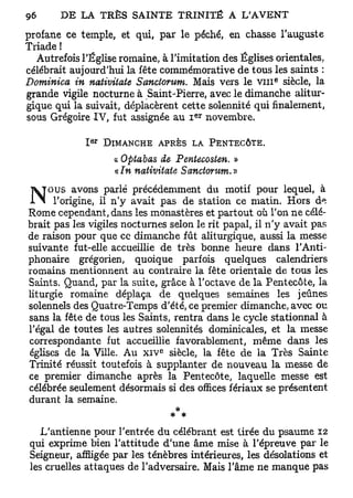 profane ce temple, et qui, par le péché, en chasse l'auguste
Triade !
  Autrefois l'Église romaine, à l'imitation des Églises orientales,
célébrait aujourd'hui la fête commémorative de tous les saints :
Dominica in nativitate Sanctorum, Mais vers le V I I I siècle, la
                                                             e




grande vigile nocturne à Saint-Pierre, avec le dimanche alitur-
gique qui la suivait, déplacèrent cette solennité qui finalement,
                                          e r
sous Grégoire IV, fut assignée au I novembre.

                 E R
             I         DIMANCHE   A P R È S L A PENTECÔTE.

                        « Optabas de Pentecosten. »
                        «/w nativitate Sanctorum.»
     ous avons parlé précédemment du motif pour lequel, à
                                                                  A
      l'origine, il n'y avait pas de station ce matin. Hors d .
Rome cependant, dans les monastères et partout où l'on ne célé-
brait pas les vigiles nocturnes selon le rit papal, il n'y avait pas
de raison pour que ce dimanche fût aliturgique, aussi la messe
suivante fut-elle accueillie de très bonne heure dans l'Anti-
phonaire grégorien, quoique parfois quelques calendriers
romains mentionnent au contraire la fête orientale de tous les
Saints. Quand, par la suite, grâce à l'octave de la Pentecôte, la
liturgie romaine déplaça de quelques semaines les jeûnes
solennels des Quatre-Temps d'été, ce premier dimanche, avec ou
sans la fête de tous les Saints, rentra dans le cycle stationnai à
l'égal de toutes les autres solennités dominicales, et la messe
correspondante fut accueillie favorablement, même dans les
                                  e
églises de la Ville. Au x i v siècle, la fête de la Très Sainte
Trinité réussit toutefois à supplanter de nouveau la messe de
ce premier dimanche après la Pentecôte, laquelle messe est
célébrée seulement désormais si des offices fériaux se présentent
durant la semaine.
                                 *

    L'antienne pour l'entrée du célébrant est tirée du psaume 12
 qui exprime bien l'attitude d'une âme mise à l'épreuve par le
 Seigneur, affligée par les ténèbres intérieures, les désolations et
 les cruelles attaques de l'adversaire. Mais l'âme ne manque pas
 