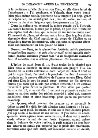 1 « DIMANCHE A P R È S LA PENTECOTE

à la confiance qu'elle place en son Dieu, et elle élève le cri de
l'espérance : « J'ai confiance, ô Yahweh, dans votre bonté;
bien plus, même sous lp. poursuite de la tempête j'ai déjà, grâce
à l'espérance, un avant-goût des joies de votre secours, et
j'élève un chant au Seigneur qui récompensera ma foi. »
   Dans la collecte on reprend la 'même pensée qu'à l'introït.
La nature humaine, blessée par le péché, ne peut rien; toutefois
elle espère tout de Dieu, qui, à cause de son intime union avec
l'humanité de Jésus, est devenu notre force. Que la grâce divine
descende donc du Chef mystique du corps de l'Église et se
répande à travers les membres, afin que ceux-ci agissent désor-
mais conformément au bon plaisir de Dieu :
   Oremus. — Deus, in te sperantium joriitudo, adesto propitius
invocationibus nostris : et quia sine te nihil potest mortalis infir-
mitas, praesta auxilium gratiae tuae; ut in exsequendis mandatis
luis et voluntate tibi et aciione placcamus. Per Dominum,
    }



    L'épître de saint Jean (I, iv, 8-21) traite de la charité que
 Dieu nous a montrée en nous donnant son propre Fils. La
 charité est la vertu universelle, dont l'objet est Dieu et tout ce
 qui lui appartient; c'est-à-dire le prochain. La charité envers le
 prochain est la preuve définitive de l'amour envers Dieu. Celui
 qui aime Dieu le sert de grand cœur, comme un fils dévoué;
 tandis que celui qui le sert par crainte ressemble à un esclave
travaillant pour éviter la punition. Il n'est donc pas parfait
dans la charité, et en cet état il ne peut se promettre ceitaine-
ment ce pardon entier des péchés accordé à celui qui, comme
Madeleine, aime et aime beaucoup, pour qu'on lui pardonne
beaucoup.
   Le répons-graduel provient du psaume 40 et poursuit le
thème auquel il a déjà été fait allusion dans l'introït : « Je dis :
Seigneur, ayez pitié. Je crains, et cela est le fruit de mon péché.
J'ai agi selon la faiblesse de ma nature, et j'en subis les consé-
quences. Vous, agissez selon votre nature, et dans votre miséri-
corde effacez le mal de ma faute. Seigneur, quand même
dans la balance de votre justice, le petit nombre de mes bon-
nes œuvres ne serait pas emporté par le poids des mauvaises,
sou venez-vous que moi aussi, actuellement malade et défait,
 