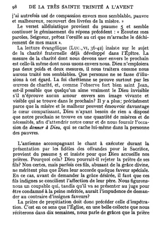 j'ai autrefois usé de compassion envers mon semblable, pauvre
et malheureux, recouvert des livrées de la misère. »
    Le verset alléluiatique provient du psaume 5 et semble
continuer le gémissement du répons précédent : « Écoutez mes
paroles, Seigneur, prêtez l'oreille au cri que m'arrache le déchi-
rement de mes maux ».
    La lecture évangélique (Luc.,vi, 36-42) insiste sur le sujet
de la charité fraternelle déjà développé dans l'Épître. La
mesure de la charité dont nous devons user envers le prochain
est celle-là même dont nous usons envers nous. Dieu n'emploiera
pas deux poids et deux mesures, il nous traitera comme nous
 aurons traité nos semblables. Que personne ne se fasse d'illu-
 sions à cet égard. La foi chrétienne se prouve surtout par les
 œuvres de charité, et, comme l'observe fort bien saint Jean,
 est-il possible que quelqu'un aime vraiment le Dieu invisible
 s'il n'éprouve aucun amour envers son image vivante et
 visible qui se trouve dans le prochain? Il y a plus; précisément
parce que la misère et le malheur peuvent émouvoir davantage
le cœur compatissant, Dieu n'ayant besoin de rien a disposé
que notre prochain se trouve en une quantité de misères et de
nécessités, afin d'attendrir notre cœur et de nous fournir l'occa-
sion de donner à Dieu, qui se cache lui-même dans la personne
des pauvres.

    L'antienne accompagnant le chant à exécuter durant la
présentation par les fidèles des offrandes pour le Sacrifice,
provient du psaume 5 et insiste pour que Dieu accueille nos
prières. Pourquoi cela? Dieu pourrait-il rejeter la prière de ses
fils? Non certes, mais parfois ces fils, abusant de la grâce divine,
ne méritent plus que Dieu leur accorde quelque faveur spéciale.
En ce cas, avant de demander la grâce désirée, il faut que ces
fils indignes se concilient l'affection de leur père. Nous figurons-
nous un coupable qui, tandis qu'il va se présenter au juge pour
être condamné à la peine méritée, aurait l'impudence de deman-
der au contraire d'insignes faveurs?
    La prière de propitiation doit donc précéder celle d'impétra-
tion. C'est en ce sens que l'Église, en une belle collecte que nous
réciterons dans dix semaines, nous parle de grâces que la prière
 