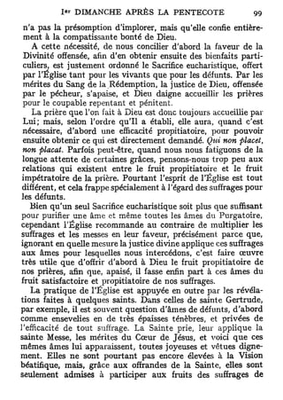 1 e r DIMANCHE A P R È S LA PENTECOTE                 99
 n'a pas la présomption d'implorer, mais qu'elle confie entière-
 ment à la compatissante bonté de Dieu.
    A cette nécessité, de nous concilier d'abord la faveur de la
 Divinité offensée, afin d'en obtenir ensuite des bienfaits parti-
 culiers, est justement ordonné le Sacrifice eucharistique, offert
 par l'Église tant pour les vivants que pour les défunts. Par les
 mérites du Sang de la Rédemption, la justice de Dieu, offensée
 par le pécheur, s'apaise, et Dieu daigne accueillir les prières
 pour le coupable repentant et pénitent.
    La prière que l'on fait à Dieu est donc toujours accueillie par
 Lui; mais, selon l'ordre qu'il a établi, elle aura, quand c'est
 nécessaire, d'abord une efficacité propitiatoire, pour pouvoir
 ensuite obtenir ce qui est directement demandé. Qui non placet,
 non plaçât. Parfois peut-être, quand nous nous fatiguons de la
 longue attente de certaines grâces, pensons-nous trop peu aux
 relations qui existent entre le fruit propitiatoire et le fruit
 impétratoire de la prière. Pourtant l'esprit de l'Église est tout
 différent, et cela frappe spécialement à l'égard des suffrages pour
les défunts.
   Bien qu'un seul Sacrifice eucharistique soit plus que suffisant
pour purifier une âme et même toutes les âmes du Purgatoire,
cependant l'Église recommande au contraire de multiplier les
suffrages et les messes en leur faveur, précisément parce que,
ignorant en quelle mesure la justice divine applique ces suffrages
 aux âmes pour lesquelles nous intercédons, c'est faire œuvre
très utile que d'offrir d'abord à Dieu le fruit propitiatoire de
nos prières, afin que, apaisé, il fasse enfin part à ces âmes du
fruit satisfactoire et propitiatoire de nos suffrages.
    La pratique de l'Église est appuyée en outre par les révéla-
tions faites à quelques saints. Dans celles de sainte Gertrude,
par exemple, il est souvent question d'âmes de défunts, d'abord
comme ensevelies en de très épaisses ténèbres, et privées de
l'efficacité de tout suffrage. La Sainte prie, leur applique la
sainte Messe, les mérites du Cœur de Jésus, et voici que ces
mêmes âmes lui apparaissent, toutes joyeuses et vêtues digne-
ment. Elles ne sont pourtant pas encore élevées à la Vision
béatifique, mais, grâce aux offrandes de la Sainte, elles sont
seulement admises à participer aux fruits des suffrages de
 
