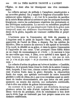 l'Église, ce dont elles lui témoignent une vive reconnais-
sance.
    La collecte servant de prélude à l'anaphore consécratoire a
un caractère général. On y supplie le Seigneur d'accueillir favo-
rablement notre oblation — et c'est là le caractère de sacrifice
de la sainte Messe affirmé si nettement par les antiques formules
liturgiques, contre les audacieuses négations des protestants et
des hérétiques modernistes. Le secours ou subsidmm perpétuel
que l'on y demande n'est pas simplement l'aide de la grâce mais
comprend aussi son ultérieure transformation dans les splen-
 deurs de la gloire, laquelle est vraiment indéfectible et perpé-
 tuelle.
    L'antienne pour la Communion est tirée du psaume 9.
 L'angoisse sous le poids de laquelle l'âme, au début, s'était
 approchée de l'autel de Dieu, a disparu. Par les mérites du
 Sacrifice, Dieu se montre de nouveau à elle apaisé et favorable.
 Il la reçoit, la rétablit en sa grâce, et dans la sainte Communion
 il l'approche de son cœur. C'est pourquoi l'âme fidèle éclate
 en un chant de reconnaissance et s'écrie : « Je narrerai à tous
 les merveilles que vous, ô Dieu, avez opérées à mon égard. Je
 serai heureux, je me réjouirai en vous — non pas en moi,
 car je n'en ai pas sujet — et je chanterai des hymnes à votre
 nom. »
    La collecte d'action de grâces est brève et incisive : « Comblés,
 Seigneur, de si grands biens (tous les fruits de la sainte Commu-
 nion, lesquels, à leur tour, comme autant de semences, produi-
 ront d'autres fruits dans la gloire éternelle, la résurrection
 finale des corps, une spéciale conformité de notre humanité
 glorifiée à celle de Jésus, etc.), que nous remplisse aussi un senti-
 ment de tendre reconnaissance, afin que notre vie soit prati-
 quement, au moyen des œuvres, une eucharistie continuelle,
 c'est-à-dire une action de grâces ininterrompue. »
    Au moment de la mort, la pensée qui réconforta davantage
 plusieurs saints fut celle d'avoir toujours été très miséricor-
 dieux vis-à-vis du prochain; d'où ils concluaient à bon droit
 que le divin Juge ne traiterait pas leur propre cause avec une
 moindre miséricorde.
 