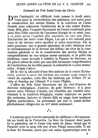 J E U D I A P R È S LA F Ê T E D E LA T. S. T R I N I T É   101

            Solennité du Très Saint Corps du Christ.
      ans l'antiquité, on célébrait trois messes le jeudi saint,
D      l'une pour la réconciliation des pénitents, une autre pour
la consécration des saintes Huiles, et la troisième in Coena
Domini pour solenniser l'institution de la très sainte Eucha-
ristie. Bien plus, l'auguste Sacrement de l'autel constituait pour
ainsi dire l'idée centrale de l'ancienne liturgie de ce saint jour,
à ce point qu'on l'appelait dies paschalis, en tant que Jésus-
Eucharistie est notre vraie Pâque, Lui qui a été immolé pour
nous et est devenu notre sacrifice et notre nourriture. Par la
suite pourtant, une si grande splendeur de culte diminua avec
le refroidissement de la ferveur des fidèles; les rites de la com-
munion générale et de la consécration des saintes Huiles se
compénétrèrent en une unique messe matinale, et la piété des
chrétiens, toute occupée à méditer la Passion du Sauveur, ne
fut plus à même de saisir, par une idée fortement compréhensive
de l'institution du Sacrifice pascal, la solennité de ce jour mémo-
rable : Natale Calicis.
   De là vint la nécessité d'une fête spéciale de là sainte Eucha-
ristie, surtout à cause des hérésies qui avaient surgi contre la
vérité du mystère; cette fête fut instituée par Urbain IV en
1264 et étendue par Clément V à toute l'Église,
   L'office du Très Saint Sacrement est un chef-d'œuvre de
doctrine théologique, d'amour, de goût littéraire; il a pour
auteur saint Thomas d'Aquin, qui toutefois, par humble atta-
chement à la tradition liturgique, voulut employer en partie
des antiennes, lectures et répons déjà en usage dans quelques
Églises particulières. La procession qui suit la messe devint
                                   e
généralement obligatoire au x v siècle seulement.
                                  *
                                 * *

   L'antienne pour l'entrée solennelle du célébrant a été emprun-
tée au lundi de la Pentecôte. La fleur du froment dont parle
ici le psalmiste, est le Corps très saint de Jésus, formé par le
Paraclet avec le sang très pur d'une Vierge immaculée. Il est
la fleur du froment, parce que son union hypostatique avec la
 