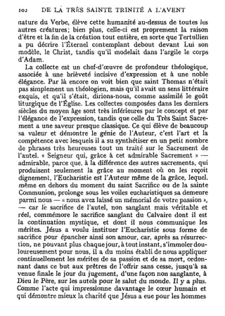 nature du Verbe, élève cette humanité au-dessus de toutes Jes
autres créatures; bien plus, celle-ci est proprement la raison
d'être et la fin de la création tout entière, en sorte que Tertullien
a pu décrire l'Éternel contemplant debout devant Lui son
modèle, le Christ, tandis qu'il modelait dans l'argile le corps
d'Adam.
   La collecte est un chef-d'œuvre de profondeur théologique,
associée à une brièveté incisive d'expression et à une noble
élégance. Par là encore on voit bien que saint Thomas n'était
pas simplement un théologien, mais qu'il avait un sens littéraire
exquis, et qu'il s'était, dirions-nous, comme assimilé le goût
liturgique de l'Église. Les collectes composées dans les derniers
siècles du moyen âge sont très inférieures par le concept et par
l'élégance de l'expression, tandis que celle du Très Saint Sacre-
ment a une saveur presque classique. Ce qui élève de beaucoup
sa valeur et démontre le génie de l'Auteur, c'est l'art et la
compétence avec lesquels il a su synthétiser en un petit nombre
de phrases très heureuses tout un traité sur le Sacrement de
l'autel. « Seigneur qui, grâce à cet admirable Sacrement » —
admirable, parce que, à la différence des autres sacrements, qui
produisent seulement la grâce au moment où on les reçoit
dignement, l'Eucharistie est l'Auteur même de la grâce, lequel,
 même en dehors du moment du saint Sacrifice ou de la sainte
 Communion, prolonge sous les voiles eucharistiques sa demeure
 parmi nous — « nous avez laissé un mémorial de votre passion »,
— car le sacrifice de l'autel, non sanglant mais véritable et
réel, commémore le sacrifice sanglant du Calvaire dont il est
la continuation mystique, et dont il nous communique les
mérites. Jésus a voulu instituer l'Eucharistie sous forme de
sacrifice pour épancher ainsi son amour, car, après sa résurrec-
tion, ne pouvant plus chaquejour, àtoutinstant, s'immoler dou-
loureusement pour nous, il a du moins établi de nous appliquer
continuellement les mérites de sa passion et de sa mort, ordon-
nant dans ce but aux prêtres de l'offrir sans cesse, jusqu'à sa
venue finale le jour du jugement, d'une façon non sanglante, à
Dieu le Père, sur les autels pour le salut du monde. H y a plus.
Comme l'acte qui impressionne davantage le cœur humain et
qui démontre mieux la charité que Jésus a eue pour les hommes
 