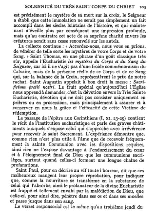 est précisément le mystère de sa mort sur la croix, le Seigneur
   a établi que cette immolation ne serait pas simplement un fait
   accompli dans les siècles lointains de l'histoire, et qui mainte-
   nant n'éveille plus par conséquent une impression profonde,
   mais qu'au contraire cet acte de sa suprême charité envers les
  créatures serait sans cesse renouvelé sur les autels.
     La collecte continue : « Accordez-nous, nous vous en prions,
  de vénérer de telle sorte les mystères de votre Corps et de votre
  Sang. » Saint Thomas, en une phrase d'un goût classique très
  sûr, appelle l'Eucharistie les mystères du Corps et du Sang du
  Seigneur, car ici il ne s'agit pas d'une froide commémoraison du
  Calvaire, mais de la présence réelle de ce Corps et de ce Sang
  qui, sur la balance de la Croix, représentèrent le prix de notre
  rachat. Saint Augustin appelait à bon droit la messe : Sacri-
  ficium pretii nostri. Le fruit spécial qu'aujourd'hui l'Église
  nous apprend à demander, c'est la dévotion envers la Très Sainte
  Eucharistie, dévotion qui ne doit pas consister uniquement en
  prières ou en processions, mais principalement à assurer et à
  conserver en nous la grâce et l'efficacité de cette Victime de
  rédemption.
     Le passage de l'épître aux Corinthiens (I, xi, 23-29) contient
 le récit de l'institution eucharistique et parle des graves châti-
 ments auxquels s'expose celui qui s'approche avec irrévérence
 pour recevoir le saint Sacrement. L'expérience démontre que,
 comme rien n'est plus utile à l'âme que de recevoir fréquem-
 ment la sainte Communion avec les dispositions requises,
 ainsi rien ne l'expose davantage à l'endurcissement du cœur
 et à l'éloignement final de Dieu que les communions sacri-
lèges, surtout quand celles-ci forment une longue chaîne de
 profanations.
    Saint Paul, pour en décrire au vif toute l'horreur, dit que ces
malheureux mangent leur propre réprobation, pour indiquer
que, comme la nourriture se transforme en la substance de
celui qui l'absorbe, ainsi le profanateur de la divine Eucharistie
est frappé et tellement envahi par la malédiction de Dieu, que
celle-ci, pour ainsi dire, pénètre dans ses os et dans ses moelles
et passe jusque dans son sang.
   Le verset responsorial est le même qu'au troisième jeudi du
 