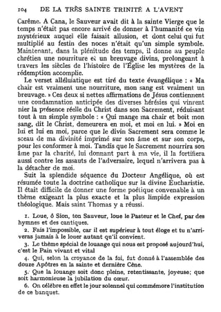 Carême. A Cana, le Sauveur avait dit à la sainte Vierge que le
temps n'était pas encore arrivé de donner à l'humanité ce vin
mystérieux auquel elle faisait allusion, et dont celui qui fut
multiplié au festin des noces n'était qu'un simple symbole.
Maintenant, dans la plénitude des temps, il donne au peuple
chrétien une nourriture et un breuvage divins, prolongeant à
travers les siècles de l'histoire de l'Église les mystères de la
rédemption accomplie.
   Le verset alléluiatique est tiré du texte évangélique : « Ma
chair est vraiment une nourriture, mon sang est vraiment un
breuvage. » Ces deux si nettes affirmations de Jésus contiennent
une condamnation anticipée des diverses hérésies qui vinrent
nier la présence réelle du Christ dans son Sacrement, réduisant
 tout à un simple symbole : « Qui mange ma chair et boit mon
sang, dit le Christ, demeurera en moi, et moi en lui. » Moi en
lui et lui en moi, parce que le divin Sacrement sera comme le
sceau de ma divinité imprimé sur son âme et sur son corps,
pour les conformer à moi. Tandis que le Sacrement nourrira son
âme par la charité, lui donnant part à ma vie, il la fortifiera
aussi contre les assauts de l'adversaire, lequel n'arrivera pas à
la détacher de moi.
   Suit la splendide séquence du Docteur Angélique, où est
résumée toute la doctrine catholique sur la divine Eucharistie.
Il était difficile de donner une forme poétique convenable à un
thème exigeant la plus exacte et la plus limpide expression
théologique. Mais saint Thomas y a réussi.
   1 . Loue, ô Sion, ton Sauveur, loue le Pasteur et le Chef, par des
hymnes et des cantiques.
   2. Fais l'impossible, car il est supérieur à tout éloge et tu n'arri-
veras jamais à le louer autant qu'il convient.
   3. Le thème spécial de louange qui nous est proposé aujourd'hui,
c'est le Pain vivant et vital
   4. Qui, selon la croyance de la foi, fut donné à l'assemblée des
douze Apôtres en la sainte et dernière Cène.
   5. Que la louange soit donc pleine, retentissante, joyeuse; que
soit harmonieuse la jubilation du cœur.
   6. On célèbre en effet le jour solennel qui commémore l'institution
de ce banquet.
 
