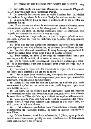 7. Sur cette table du nouveau Monarque, la nouvelle Pâque de
 la Loi nouvelle met fin à l'ancienne Pâque.
    8. La nouvelle institution met en oubli l'ancien état; la réalité
 fait oublier le symbole, la lumière dissipe les ombres nocturnes.
    9. Ce que le Christ fit à la cène, il ordonna de le renouveler en
 mémoire de lui.
    10. Nous souvenant donc de ce très saint commandement, nous
 consacrons le pain et le vin, les changeant en hostie de salut.
    11. C'est, en effet, un dogme immuable pour les chrétiens, que
 le pain est changé en chair et le vin en sang.
    12. Ce que tu ne comprends pas, ce que tu ne peux pénétrer avec
les sens, qu'une foi vive te l'affirme, qui dépasse ces apparences
sensibles.
    13. Sous des espèces distinctes lesquelles toutefois sont de sim-
ples signes et non des substances, se cachent de sublimes réalités.
    14. La chair devient nourriture, le sang breuvage; cependant le
Christ se cache tout entier sous l'une et l'autre espèces.
    15. Tout entier, en effet, il est reçu du communiant, sans que
son corps soit, de ce fait, ni morcelé, ni rompu, ni divisé.
    16. Un le reçoit, mille le reçoivent : ceux-ci ont autant que celui-
là; et le sacrement n'est pas diminué pour avoir été reçu par le
communiant.
    17. Les bons le reçoivent, les méchants le reçoivent, mais avec
un effet tout différent, de vie ou de mort.
    18. Il est la mort pour les méchants, la vie pour les bons. Observe
combien sont diverses les conséquences pour ceux qui, ensemble
pourtant, s'approchent du Sacrement.
    19. Enfin si l'on brise les saintes Espèces, ne t'effraie pas, mais
souviens-toi qu'autant se cache sous un petit fragment que sous
une hostie entière.
   20. En effet, on ne sépare pas la substance, mais les espèces
sacramentelles seules sont rompues, sans que, pour cela, soit altérée
la condition ou l'être de Celui que voilent ces espèces elles-mêmes.
   21. Voici que le Pain des Anges devient la nourriture des voya-
geurs; c'est le vrai Pain destiné aux enfants et qui, pour cela, ne
doit pas être jeté aux chiens.
   22. Il fut autrefois symbolisé dans l'immolation d'Isaac, dans
l'institution de l'Agneau pascal, et dans la manne concédée à
nos Pères.
    23. O bon Pasteur, vrai Pain substantiel, ô Jésus, ayez pitié de
nous: nourrissez-nous, protégez-nous, révélez-nous le Souverain.
Bien dans la terre des vivants.
 