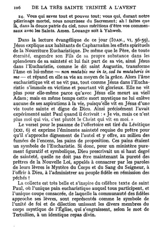 24. Vous qui savez tout et pouvez tout; vous qui, durant notre
pèlerinage mortel, nous nourrissez du Sacrement; ah ! faites que
là, dans la douce patrie du ciel, nous méritions d'être vos commen-
saux avec les Saints. Amen. Louange soit à Yahweh.
    Dans la lecture évangélique de ce jour (IOAN., V I , 56-59),
 Jésus explique aux habitants de Capharnaum les effets spirituels
 de la Nourriture Eucharistique. De même que le Père, de toute
 éternité, engendre son Fils de sa propre substance dans les
 splendeurs de sa sainteté et lui fait part de sa vie, ainsi Jésus
 dans l'Eucharistie, comme le dit saint Augustin, transforme
 l'âme en lui-même — non mutabis me in te, sed tu mutaberis in
 me — et répand en elle sa vie au moyen de la grâce. Alors l'âme
 eucharistique vit et ne vit pas, tout comme Jésus dans l'Eucha-
 ristie s'immole en victime et pourtant vit glorieux. Elle ne vit
 plus pour elle-même parce qu'avec Jésus elle meurt au vieil
 Adam; mais en même temps cette mort mystique ne lui enlève
 aucune de ses aspirations à la vie, puisqu'elle vit en Jésus d'une
 vie toute sainte et digne de Dieu. Ainsi précisément l'avait
 expérimenté saint Paul quand il écrivait : « Je vis, mais ce n'est
 plus moi qui vis, c'est plutôt le Christ qui vit en moi. »
    Le verset pour le psaume de l'offertoire est tiré du Lévitique
 (xxi, 6) et exprime l'éminente sainteté requise du prêtre pour
 qu'il s'approche dignement de l'autel et y offre, au milieu des
 fumées de l'encens, les pains de proposition. Ces pains étaient
 un symbole de l'Eucharistie. Si donc, pour un ministère pure-
 ment figuratif et symbolique, Dieu prescrivait un si haut degré
 de sainteté, quelle ne doit pas être maintenant la pureté des
 prêtres de la Nouvelle Loi, appelés à consacrer par les paroles
 de leurs lèvres le Mystère du Corps et du Sang du Seigneur, à
l'offrir à Dieu, à l'administrer au peuple fidèle en rémission des
péchés !
    La collecte est très belle et s'inspire du célèbre texte de saint
Paul, où l'unique pain eucharistique auquel tous participent, et
l'unique coupe consacrée, de laquelle la communauté des fidèles
approche ses lèvres, sont représentés comme le symbole de
l'unité de foi et de dilection unissant les divers membres du
corps mystique de l'Église, qui s'engraissent, selon le mot de
Tertullien, à un identique repas divin.
 