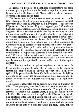 Le début (ou préface) de l'anaphore consécratoire est celui
de Noël, parce que la divine Eucharistie représente pour nous
la continuation du bienfait de l'Incarnation et de la présence
corporelle de Jésus sur la terre.
   L'antienne pour la Communion — contrairement aux tradi-
tions classiques de la liturgie qui veulent que ce morceau musical
emprunte son texte au Psautier ou à l'Évangile — est tirée de
l'Épître aux Corinthiens. Il y est rappelé que l'offrande du
Sacrifice eucharistique célèbre la commémoraison de la mort du
Seigneur. Il était en effet de règle chez les anciens que la com-
munauté s'associât au sacrifice qu'elle offrait, en participant à
la Victime immolée, de telle sorte que les malades seuls, ordi-
nairement, communiaient en dehors de la messe. Saint Paul
 établit ici comme une équivalence entre les deux concepts de
Communion et de sacrifice commémoratif de la mort de Jésus.
 C'est pourquoi, bien qu'à parler selon la rigueur des termes
théologiques le Sacrifice eucharistique soit accompli par la
consécration, il appartient toutefois à son intégrité que celui
qui l'offre y participe. Aussi le prêtre qui consacre à la messe
 est-il tenu de participer réellement aux saints Mystères, encore
 que la communion spirituelle puisse suffire aux fidèles qui y
assistent.
   La collecte d'action de grâces exprime un autre fruit de
l'Eucharistie, en plus de celui de la paix et de la concorde
fraternelle énoncé dans la secrète, et c'est celui d'un droit
spécial à la possession de Dieu. Ce droit se fonde sur la fidélité
de Dieu et sur les arrhes ou anticipation qu'il concède de lui-
même en cette vie, se donnant entièrement à celui qui com-
munie.
   La sainte Eucharistie est la preuve suprême de l'amour de
Dieu. C'est pourquoi, chez les Orientaux, elle est souvent con-
servée pour les malades dans une colombe d'or, qui est préci-
sément le symbole de l'Esprit Saint, c'est-à-dire de la divine
dilection. De ce caractère tout spécial de l'Eucharistie, et du
lien existant entre elle et l'action sanctificatrice du Paraclet,
il est facile de conclure à l'énormité du péché que l'on commet
 en s'en approchant sacrilègement ou en profanant de quelque
 manière que ce soit, ce Saint des saints. De plus, Jésus, dans la
 