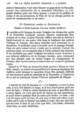 sainte Communion, veut nous donner un gage de la vie éternelle,
comme une anticipation de sa possession béatifique au Ciel.
Quelle douleur pour son Cœur quand, à cause de la perfidie de
Judas et de ses imitateurs, le Pain de vie se change parfois en
motif de condamnation et de mort !

                 e
            II           DIMANCHE A P R È S   L A PENTECÔTE.

       Station à Saint-Laurent (ou aux Saints-Apôtres).
   L semble qu'à l'époque de saint Grégoire les dimanches après
I   la Pentecôte n'avaient aucune réunion stationnale fixe,
puisque en ce jour, le saint Docteur célébra une fois la station à
Saint-Laurent et une autre fois dans la basilique des apôtres
Philippe et Jacques. Des deux homélies qu'il prononça en ce
dimanche, la première seule s'accorde avec le passage évangé-
lique de notre missel actuel, tandis que la seconde, traitant du
mauvais riche, ne correspond plus à l'ordre présent des lectures.
Il est probable que saint Grégoire lui-même, avant d'arriver à
une réforme définitive de la liturgie romaine, aura commencé
par une période plus ou moins longue de changements et
d'essais, dont les documents romains nous ont conservé quelques
traces.
                     e
   Quand la V férié de Pentecôte était encore à Rome un jour
libre (vacat), la station d'aujourd'hui à la fameuse basilique des
Apôtres avait presque le caractère d'une fête spéciale célébrée
en leur honneur après la solennité de la Pentecôte, à l'imitation
de ce qui se pratiquait durant l'Octave solennelle de Pâques.
                                  *
                                 **
   L'introït est tiré du psaume 17 : « Le Seigneur a couru à mon
aide, il m'a tiré dehors au large, et il m'a sauvé parce qu'il me
veut du bien. » Voilà la raison dernière de tout ce que Dieu fait
à notre égard. Ce n'est pas qu'il ait besoin de nos adorations,
ni qu'il trouve quelque bien en nous qui l'attire. Le bien, c'est
Lui. Et parce qu'il est bon, Il veut que ce bien soit nôtre, c'est-
à-dire qu'il veut se donner Lui-même à nous, afin que son bien
qui est tout le bien et qui n'est que bien, Lui-même, devienne
notre bien ou notre béatitude.
 