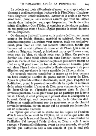 Ile DIMANCHE APRÈS LA PENTECOTE                      109

    La collecte est toute débordante d'amour, et s'adapte admira-
 blement à ce dimanche dans l'octave de la Fête-Dieu : a Inspirez-
 nous, Seigneur, continuellement, l'amour et la crainte de votre
 saint Nom, puisque nous sommes assurés que vous ne laissez
jamais dans l'abandon ceux qui fréquentent l'école de votre
sainte dilection. » Que d'idées, et combien profondes, se cachent
 en ces quelques mots ! Seule l'Église possède le secret de cette
divine éloquence.
    On demande d'abord l'amour et la crainte de Dieu, en tenant
compte du double élément, matériel et spirituel, dont nous
sommes composés. La crainte vaut surtout, mais non exclusive-
ment, pour tenir en frein nos facultés inférieures, tandis que
l'amour est le vrai rythme du cœur et de l'âme. Qui aime se
confie au Seigneur, lequel, précisément parce qu'il nous aime,
nous veut du bien, ou plutôt nous veut le Bien. On parle en
dernier lieu d'une solide éducation dans l'amour, parce que la
grâce du Paraclet tend à purifier de plus en plus notre amour de
tout ce qu'il peut avoir de bas et de purement humain, pour
entraîner l'âme à vivre dans cette brûlante atmosphère de pure
dilection qui enveloppe la tente nuptiale de l'Époux divin.
   On pourrait presque considérer la messe de ce jour comme
un beau cantique d'action de grâces envers l'amour de Dieu.
Après la splendide collecte stationnale, saint Jean, l'Apôtre de
la dilection, prend la parole et nous dévoile les mystères sublimes
de la sainte charité. L'amour de Dieu nous communique la vie
de Jésus-Christ et s'épanche naturellement dans la charité
envers le prochain. Celui qui n'aime pas ne participe pas à cette
vie du Christ, et c'est pourquoi il pourrit dans la corruption de
la mort. Celui qui veut conserver ce feu de la dilection doit
l'alimenter continuellement par de nouveaux actes de charité
envers le prochain, car un amour qui ne connaît pas le sacrifice
est un simulacre d'amour.
   Le répons que chantait le soliste sur les degrés de l'ambon
d'où le sous-diacre avait lu l'Épître, est le même que celui du
vendredi après le second dimanche de Carême : « Au comble de
l'affliction j'ai invoqué l'aide divine, et Dieu a volé à mon
secours. » Pourquoi le Seigneur, avant de nous secourir, attend-il
parfois que l'affliction soit à son comble et que le mal soit
 