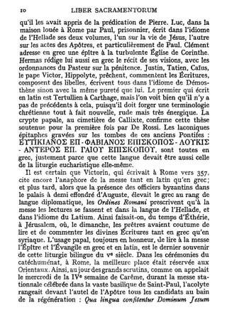 qu'il les avait appris de la prédication de Pierre. Luc, dans la
 maison louée à Rome par Paul, prisonnier, écrit dans l'idiome
 de l'Hellade ses deux volumes, l'un sur la vie de Jésus, l'autre
 sur Jes actes des Apôtres, et particulièrement de Paul. Clément
 adresse en grec une épître à la turbulente Église de Corinthe.
Hermas rédige lui aussi en grec le récit de ses visions, avec les
ordonnances du Pasteur sur la pénitence. Justin, Tatien, Caïus,
le pape Victor, Hippolyte, prêchent, commentent les Écritures,
composent des libelles, écrivent tous dans l'idiome de Démos-
thène sinon avec la même pureté que lui. Le premier qui écrit
en latin est Tertullien à Carthage, mais l'on voit bien qu'il n'y a
pas de précédents à cela, puisqu'il doit forger une terminologie
chrétienne tout à fait nouvelle, rude mais très énergique. La
crypte papale, au cimetière de Callixte, confirme cette thèse
soutenue pour la première fois par De Rossi, Les laconiques
épitaphes gravées sur les tombes de ces anciens Pontifes :
ETTIKIANOS EII-OABIANOS E n i S K O n O S - A 0 T K I 2
- ANTEPOS E ï ï . TAIOT EIIIEKOnOY, sont toutes en
grec, justement parce que cette langue devait être aussi celle
de la liturgie eucharistique elle-même.
   Il est certain que Victorin, qui écrivait à Rome vers 357,
cite encore Tanaphore de la messe tant en latin qu'en grec;
 et plus tard, alors que la -présence des officiers byzantins dans
le palais à demi effondré d'Auguste, élevait le grec au rang de
langue diplomatique, les OrUnes Romani prescrivent qu'à la
messe les lectures se fassent et dans la langue de l'Hellade, et
dans l'idiome du Latium. Ainsi faisait-on, du temps d'Éthérie,
à Jérusalem, où, le dimanche, les prêtres avaient coutume de
lire et de commenter les divines Ecritures tant en grec qu'en
syriaque. L'usage papal, toujours en honneur, de lire à la messe
l'Épître et l'Évangile en grec et en latin, est le dernier souvenir
                                 e
de cette liturgie bilingue du V siècle. Dans les cérémonies du
catéchuménat, à Rome, la meilleure place était réservée aux
Orientaux. Ainsi, aujour desgrands scrutins, comme on appelait
                     e
le mercredi de la I V semaine de Carême, durant la messe sta-
tionnale célébrée dans la vaste basilique de Saint-Paul, l'acolyte
rangeait devant l'autel de l'Apôtre tous les candidats au bain
de la régénération : Qua lingua confitentur Dominum Jesum
 