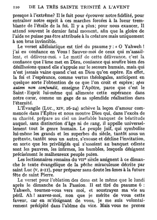 presque à l'extrême? Il le fait pour éprouver notre fidélité, pour
entraîner notre esprit à ces marches forcées à la lueur trem-
blante de l'étoile de la foi. Il y a plus; pour nous exaucer, Il
attend souvent le dernier fatal moment, afin que la gloire de
l'aide ne puisse pas être attribuée à la créature mais uniquement
à son bras invincible.
   Le verset alléluiatique est tiré du psaume 7 : « O Yahweh !
j'ai eu confiance en Vous ! Sauvez-moi de ceux qui m'assail-
lent, et délivrez-moi. » Le motif de cette délivrance, c'est la
confiance que l'âme met en Dieu, confiance qui souffre bien des
désillusions quand elle s'appuie sur le secours humain, mais qui
n'est jamais vaine quand c'est en Dieu qu'on espère. En effet,
la foi et l'espérance, comme vertus théologales, anticipent en
quelque sorte l'obtention de ce que l'on croit et espère; spes
auiem non confundit, enseigne l'Apôtre, parce que c'est le
Saint-Esprit lui-même qui alimente cette espérance dans
notre cœur, comme un gage de sa splendide réalisation dans
l'éternité.
   L'Évangile (Luc, xiv, 16-24) achève la leçon d'amour com-
mencée dans l'Épître et nous montre Dieu qui, dans l'excès de
sa charité, prépare au ciel un ineffable banquet de béatitude
auquel, sans distinction d'âge ni de rang, il appelle universel-
lement tout le genre humain. Le peuple juif, qui symbolise
lui-même les grands et les superbes du siècle, tantôt sous un
prétexte, tantôt sous un autre, s'excuse et décline l'invitation,
en sorte que les privilégiés qui s'assoient au banquet céleste
sont les pauvres, les infirmes, les humbles, lesquels désignent
précisément le malheureux peuple païen.
                                    e
   Les lectionnaires romains du v i i siècle assignent à ce diman-
che le texte évangélique de la pêche miraculeuse décrite par
saint Luc (v, 2-11), pour préparer sans doute les âmes à la future
fête de saint Pierre.
   Le verset pour l'oblation des dons est le même que le lundi
après le dimanche de la Passion. Il est tiré du psaume 6 :
Yahweh, tournez-vous vers moi, et soustrayez ma vie au
péril. Ah ! sauvez-moi, non que je mérite de vous cette
faveur, car en m'éloignant de vous, je me suis volontai-
rement précipité dans l'abîme du vice. Mais vous ne prenez
 