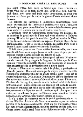 Ile DIMANCHE APRÈS LA PENTECOTE                      ni
 pas sujet d'être bon dans la bonté que vous trouvez en
 nous; vous faites le bien parce que vous êtes bon. Sauvez-
 moi donc, non pour moi mais pour vous-même, et pour que
 je vous attribue par la suite la gloire d'avoir été mon doux
 Sauveur.
    La collecte qui introduit à l'anaphore consécratoire nous
 parle aujourd'hui de l'efficacité purificatrice qu'a l'oblation
 eucharistique, pour nous détacher de cette misérable terre, pour
 nous soulever, comme un puissant levier, vers le ciel.
    L'antienne pour la Communion appartient au psaume 12,
 et exprime la gratitude de l'âme qui veut chanter à Yahweh
 parce qu'il lui a fait part de son bien. Quel est le bien de Dieu,
 ce qui forme toute sa richesse, sa sagesse, Tunique objet de ses
complaisances? C'est le Verbe, le Christ, que notre Père nous a
 donné à nous aussi comme victime du Sacrifice.
    Il fait donc preuve ou d'une sottise inconcevable, ou d'une
avidité effrénée, celui à qui Jésus ne suffit pas, et qui, partant,
cherche quelque autre secours en dehors de Lui.
                                                          e
   La prière d'action de grâces est identique à celle du I V diman-
che de l'Avent. On y supplie le Seigneur de faire que la Com-
munion fréquente complète chaque jour davantage et réalise le
plan magnifique de sa prédestination à notre égard.
   Certes, si Dieu nous a prédestinés à la gloire, y prédestinant
Jésus le premier, Il a aussi voulu que le moyen d'arriver à cette
récompense indestructible fût la grâce divine, dont Jésus est la
source universelle. Or la sainte Communion diffère précisément
des autres sacrements, en ce qu'elle unit directement l'âme avec
l'Auteur de toute grâce, avec la source de tout salut et de toute
prédestination; aussi comprend-on combien est juste la recom-
mandation qui nous est faite par la sainte liturgie, de participer
fréquemment au Mystère sacré, pratique qui, plus que toute
autre, sert à achever le plan de Dieu en nous faisant atteindre
nostrae salutis effectus, pour parler comme le Missel.
   Il n'y a rien de commun entre la piété sentimentale et la
divine dilection. L'amour de Dieu ne se contente pas de vaines
paroles et de tendres sentiments; c'est un feu qui purifie l'âme
de toute attache désordonnée, quelque minime qu'elle soit, aux
choses créées; qui la rend forte et intrépide en face de n'importe
 
