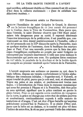quel sacrifice, solidement établie en Dieu comme il est dit aujour-
d'hui dans la collecte stafcionnale : « Quos in soliditate tuae
dileciionis instituts. »

                  e
            III       DIMANCHE       A P R È S L A PENTECÔTE.

           l'homiliaire de saint Grégoire le Grand, le discours
S  ELON
      sur la lecture évangélique de ce jour aurait été prononcé
sur le Coelius, dans le Titre de Pammachius. Mais parce que,
dans Texorde, le saint Docteur observe que l'été étant passé       :

 saison très dangereuse pour sa santé, il reprend désormais
l'exercice interrompu de la prédication, il est possible que, con-
 trairement au titre donné postérieurement à l'homélie, celle-ci
                                 e
 ait été prononcée non le I I I dimanche après la Pentecôte, mais
en quelque station de l'automne, dans la basilique des martyrs
Jean et Paul. C'est une nouvelle preuve que la liste des péri-
copes évangéliques expliquées au peuple par saint Grégoire ne
correspond pas toujours exactement à celle que nous indique le
Sacramentaire qui porte son nom. En quelques listes romaines
du VII siècle, la parabole de la drachme et de la brebis égarée
       e




est assignée au premier vendredi après l'octave de la Pentecôte.
                                  *
                                 * *
    L'introït emprunte son antienne au psaume 24 qui, dans le
texte hébreu, dispose ses versets conformément à l'ordre alpha-
bétique des consonnes initiales. « Regardez-moi, ô Yahweh, et
soyez touché de pitié, parce que je suis seul, moi, et abandonné.
Voyez ma peine et ma misère, et pardonnez-moi toutes mes
fautes. » L'introduction de l'âme dans le royaume messianique
qui nous fut promise à Pâques et à la Pentecôte, doit être prise
au sens spirituel, signifiant que la grâce contient en germe la
gloire future. Pour ce qui regarde notre condition de voyageurs
sur la terre, la grâce ne change pas notre état de soldats pauvres
et combattants, continuellement exposés à mille assauts de
tentations et d'orages. C'est cet état d'âpre bataille qu'esquisse
précisément aujourd'hui le Psalmiste. Il se-plaint d'être seul,
parce que la lutte est au dedans, et le combat est plus vif dans
l'intime de notre être, là où ne peut parvenir l'aide des créatures.
 