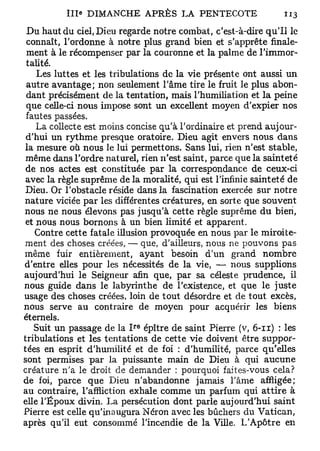 î l l e DIMANCHE A P R È S LA PENTECOTE                     113

 D u haut du ciel, Dieu regarde notre combat, c'est-à-dire q u ' i l le
 connaît, l'ordonne à notre plus grand bien et s'apprête finale-
 ment à le récompenser par la couronne et la palme de l'immor-
 talité.
    Les luttes et les tribulations de la v i e présente ont aussi un
 autre a v a n t a g e ; non seulement l'âme tire le fruit le plus abon-
 dant précisément de la tentation, mais l'humiliation et l a peine
 que celle-ci nous impose sont un excellent m o y e n d'expier n o s
 fautes passées.
    La collecte est moins concise qu'à l'ordinaire et prend aujour-
 d'hui un r y t h m e presque oratoire. D i e u agit envers n o u s dans
la mesure où nous le lui permettons. Sans lui, rien n'est stable,
 m ê m e dans l'ordre naturel, rien n'est saint, parce que la s a i n t e t é
 de nos actes est constituée par la correspondance de ceux-ci
 avec la règle suprême de la moralité, qui est l'infinie sainteté de
 Dieu. Or l'obstacle réside dans la fascination exercée sur notre
nature viciée par les différentes créatures, en sorte que s o u v e n t
nous ne nous élevons pas jusqu'à c e t t e règle suprême d u bien,
 et nous nous bornons à un bien limité et apparent.
    Contre c e t t e fatale illusion provoquée en nous par le miroite-
ment des choses créées, — que, d'ailleurs, nous ne p o u v o n s pas
m ê m e fuir entièrement, ayant besoin d'un grand n o m b r e
d'entre elles pour les nécessités de la vie, — nous supplions
aujourd'hui le Seigneur afin que, par sa céleste prudence, il
nous guide dans le labyrinthe de l'existence, et que l e j u s t e
usage des choses créées, loin de tout désordre et de tout excès,
nous serve au contraire de m o y e n pour acquérir les biens
éternels.
                               r e
   Suit un passage de la I épître de saint Pierre (v, 6-11) : les
tribulations et les tentations de cette vie doivent être suppor-
tées en esprit d'humilité et de foi : d'humilité, parce qu'elles
sont permises par la puissante main de Dieu à qui a u c u n e
créature n'a le droit de demander : pourquoi faites-vous cela?
de foi, parce q u e Dieu n'abandonne jamais l'âme affligée;
au contraire, l'affliction exhale c o m m e un parfum qui a t t i r e à
elle l'Époux divin. La persécution dont parle aujourd'hui saint
Pierre est celle qu'inaugura Néron avec les bûchers du V a t i c a n ,
après qu'il eut consommé l'incendie de la Ville. L'Apôtre en
 