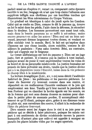 parlait aussi au chapitre iv, verset 12, comparant cette épreuve
terrible à un feu; langage où n'est que trop claire l'allusion aux
supplices infligés aux chrétiens par ces horribles torches qui
illuminèrent les fêtes néroniennes du Cirque Vatican.
   Le graduel est identique à celui du jeudi après les Cendres.
Celui qui se confie en Dieu, comme le dit le psaume 54, trouve
en lui le salut dans les périls, l'aide dans la détresse, le réconfort
dans la douleur. Les hommes promettent eux aussi tout cela,
mais dans le besoin personne ne se suffit à soi-même; moins
encore pourra-t-on aider les autres ! Dieu seul est un bien uni-
versel, pouvant donner largement toutes choses, et voulant en
effet enrichir tout le monde. Bref, le fait est qu'espérer dans
l'homme est une chose inutile, sinon nuisible, comme le dit
ailleurs le psalmiste : Vana salus hominis. Béni, au contraire,
celui qui s'appuie sur le Seigneur.
   Le verset alléluiatique est tiré du psaume 7. Dieu est un juge
juste, fort et patient. Il n'exerce pas la justice à tout instant,
puisque avant de punir il veut expérimenter toutes les voies de
sa bonté et de sa paternelle miséricorde. La justice humaine est
pressée de faire prévaloir ses droits, tandis que la justice divine
qui a à sa disposition toute l'éternité, laisse dans la vie présente
le champ libre à la miséricorde.
   La lecture évangélique (Luc, xv, 1-10) nous décrit l'auditoire
habituel de Jésus : les publicains et les pauvres pécheurs. Le
 Cœur du Sauveur s'y trouvait comme dans son centre, et
 répandait en ces malheureux l'humble confiance et la joie qui
 emplissaient son âme. Tandis qu'il leur narrait la parabole du
 bon Pasteur qui va chercher la brebis égarée sur les monts, ou
de la femme qui met sens dessus dessous sa maison pour cher-
cher la petite pièce de monnaie perdue, Il accomplissait réel-
lement ce qu'il disait, puisque alors, grâce à ces discours tenus
en plein air, aux carrefours des routes, il allait à la recherche de
l'âme du pécheur fourvoyé.
   Dieu associe aussi les Anges dans le ciel à sa joie pour un
pécheur qui se décide à faire pénitence, puisque les saints ont
part à ces sentiments de divine miséricorde envers la pauvre
humanité; d'autant plus que celle-ci est appelée à occuper en
paradis les places laissées vides par les anges apostats.
 