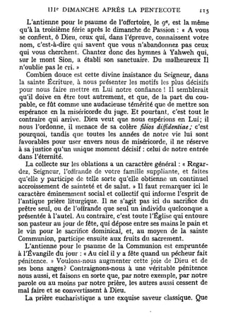 e
    L'antienne pour le psaume de l'offertoire, le 9 , est la même
 qu'à la troisième férié après le dimanche de Passion : « A vous
 se confient, ô Dieu, ceux qui, dans l'épreuve, connaissent votre
 nom, c'est-à-dire qui savent que vous n'abandonnez pas ceux
 qui vous cherchent. Chantez donc des hymnes à Yahweh qui,
 sur le mont Sion, a établi son sanctuaire. Du malheureux II
 n'oublie pas le cri. »
    Combien douce est cette divine insistance du Seigneur, dans
 la sainte Écriture, à nous présenter les motifs les plus décisifs
 pour nous faire mettre en Lui notre confiance ! Il semblerait
 qu'il doive en être tout autrement, et que, de la part du cou-
 pable, ce fût comme une audacieuse témérité que de mettre son
 espérance en la miséricorde du juge. Et pourtant, c'est tout le
 contraire qui arrive. Dieu veut que nous espérions en Lui; il
nous l'ordonne, il menace de sa colère filios diffidentiae ; c'est
pourquoi, tandis que toutes les années de notre vie lui sont
favorables pour user envers nous de miséricorde, il ne réserve
à sa justice qu'un unique moment décisif : celui de notre entrée
dans l'éternité.
   La collecte sur les oblations a un caractère général : « Regar-
dez, Seigneur, l'offrande de votre famille suppliante, et faites
qu'elle y participe de telle sorte qu'elle obtienne un continuel
accroissement de sainteté et de salut. » Il faut remarquer ici le
caractère éminemment social et collectif qui informe l'esprit de
l'antique prière liturgique. Il ne s'agit pas ici du sacrifice du
prêtre seul, ou de l'offrande que seul un individu quelconque a
présentée à l'autel. Au contraire, c'est toute l'Église qui entoure
son pasteur au jour de fête, qui dépose entre ses mains le pain et
le vin pour le sacrifice dominical, et, au moyen de la sainte
Communion, participe ensuite aux fruits du sacrement.
   L'antienne pour le psaume de la Communion est empruntée
à l'Évangile du jour : « Au ciel il y a fête quand un pécheur fait
pénitence. » Voulons-nous augmenter cette joie de Dieu et de
ses bons anges? Contraignons-nous à une véritable pénitence
nous aussi, et faisons en sorte que, par notre exemple, par notre
parole ou au moins par notre prière, les autres aussi cessent de
mal faire et se convertissent à Dieu.
   La prière eucharistique a une exquise saveur classique. Que
 