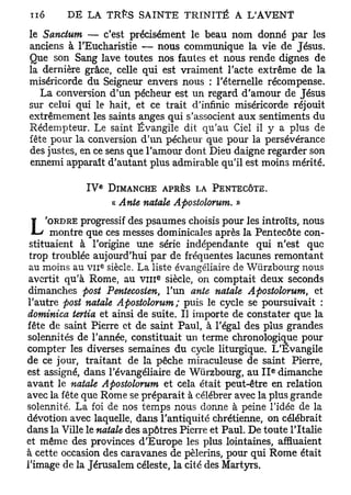 le Sanctum — c'est précisément le beau nom donné par les
anciens à l'Eucharistie — nous communique la vie de Jésus.
Que son Sang lave toutes nos fautes et nous rende dignes de
la dernière grâce, celle qui est vraiment l'acte extrême de la
miséricorde du Seigneur envers nous : l'éternelle récompense.
   La conversion d'un pécheur est un regard d'amour de Jésus
sur celui qui le hait, et ce trait d'infinie miséricorde réjouit
extrêmement les saints anges qui s'associent aux sentiments du
Rédempteur. Le saint Évangile dit qu'au Ciel il y a plus de
fête pour la conversion d'un pécheur que pour la persévérance
des justes, en ce sens que l'amour dont Dieu daigne regarder son
ennemi apparaît d'autant plus admirable qu'il est moins mérité.

                  e
             IV           DIMANCHE APRÈS LA PENTECÔTE.
                          « Ante natale Apostolorum. »
             progressif des psaumes choisis pour les introïts, nous
L   'ORDRE
      montre que ces messes dominicales après la Pentecôte con-
 stituaient à l'origine une série indépendante qui n'est que
 trop troublée aujourd'hui par de fréquentes lacunes remontant
                      e
 au moins au v n siècle. La liste évangéliaire de Wtirzbourg nous
                                   e
 avertit qu'à Rome, au v m siècle, on comptait deux seconds
 dimanches post Pentecosien, l'un ante natale Apostolorum, et
l'autre post natale Apostolorum; puis le cycle se poursuivait :
dominica tertia et ainsi de suite. Il importe de constater que la
fête de saint Pierre et de saint Paul, à l'égal des plus grandes
solennités de l'année, constituait un terme chronologique pour
compter les diverses semaines du cycle liturgique. L'Evangile
de ce jour, traitant de la pêche miraculeuse de saint Pierre,
                                                         e
est assigné, dans l'évangéliaire de Wùrzbourg, au I I dimanche
avant le natale Apostolorum et cela était peut-être en relation
avec la fête que Rome se préparait à célébrer avec la plus grande
solennité. La foi de nos temps nous donne à peine l'idée de la
dévotion avec laquelle, dans l'antiquité chrétienne, on célébrait
dans la Ville le natale des apôtres Pierre et Paul. De toute l'Italie
et même des provinces d'Europe les plus lointaines, affluaient
à cette occasion des caravanes de pèlerins, pour qui Rome était
l'image de la Jérusalem céleste, la cité des Martyrs.
 