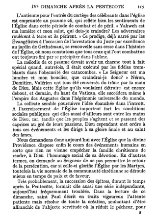 L'antienne pour l'entrée du cortège des célébrants dans l'église
est empruntée au psaume 26, qui reflète bien les sentiments de
l'Église dans cette période de combat et de péril. « Yahweh est
ma lumière et mon salut, qui dois-je craindre? Les adversaires
roulèrent à terre et ils périrent. » Ce prodige, déjà narré par les
Évangélistes à l'occasion de l'arrestation du Juste par excellence
au jardin de Gethsémani, se renouvelle sans cesse dans l'histoire
de l'Église, où nous constatons que tous ceux qui l'ont combattue
ont toujours fini par se précipiter dans l'abîme.
   La mélodie de ce psaume devait avoir un charme tout à fait
spécial quand, autrefois, il était exécuté par les fidèles trem-
blants dans l'obscurité des catacombes. « Le Seigneur est ma
lumière et mon bouclier, que craindrai-je donc? » Néron,
Domitien, Valérien ont tous été renversés du trône par la main
de Dieu. Mais cette Église qu'ils voulaient détruire est encore
debout, et demain, du haut du Vatican, elle succédera même à
l'empire des Augustes dans l'hégémonie universelle du monde.
   La collecte semble poursuivre l'idée ébauchée dans l'introït.
A l'accroissement de l'Église importent fort les conditions
sociales publiques qui elles aussi d'ailleurs sont entre les mains
de Dieu, car, tandis que les peuples s'agitent et se passent des
 caprices au gré de leurs passions, Dieu cependant met ordre à
 tous ces événements et les dirige à sa gloire finale et au salut
 des âmes.
    Nous demandons donc aujourd'hui avec l'Église que la divine
 Providence dispose enfin le cours des événements humains en
 sorte que rien ne vienne empêcher la famille chrétienne de
 rendre, à Dieu l'hommage social de sa dévotion. En d'autres
 termes, on demande au Seigneur de ne pas permettre le retour
 de la persécution, car si celle-ci glorifie l'Église par les Martyrs,
 toutefois la vie normale de la communauté chrétienne se déroule
 mieux en temps de paix et de faveur.
    Très probablement, la succession des épîtres, durant le temps
 après la Pentecôte, formait elle aussi une série indépendante,
 aujourd'hui fréquemment troublée. Dans la lecture de ce
 dimanche, saint Paul décrit en traits vigoureux l'attente
 patiente mais résolue de toute la création, souhaitant d'être
 affranchie de l'abjecte servitude où la réduit le pécheur, pour
                                                                  s
 