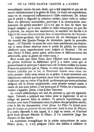 revendiquer contre lui son droit, qui a été méprisé et qui est de
 servir exclusivement à la gloire de Dieu. Ce texte est mystérieux,
 mais on en comprend suffisamment l'idée maîtresse. De même
 que le péché a dégradé la création entière, ainsi celle-ci, même
 dans ses éléments insensibles, participe à la restauration mes-
 sianique. De quelle manière? Ce n'est pas le lieu de faire une
 longue exégèse; qu'il nous suffise de faire remarquer ici que dès
 à présent, au moyen des sacrements, la matière est élevée à la
 dignité de cause instrumentale dans la sanctification de l'homme.
    Le répons-graduel, tiré du psaume 78, est identique à celui
 du samedi des Quatre-Temps de décembre, après la première
 leçon : « 0 Yahweh ! à cause de votre nom pardonnez nos fautes;
 car si nous étions abattus sous le poids du péché, les nations
 idolâtres ncus regarderaient avec mépris et diraient : Où est
 leur Dieu? 0 Dieu, notre salut, aidez-nous et délivrez-nous des
 adversités, pour la gloire de votre nom. »
   Bien avant que saint Paul, dans l'Épître aux Romains, mît
en pleine évidence la différence qu'il y a entre ceux qui se
promettaient le salut par l'observance de ce demi-millier au moins
d'œuvres prescrites par la Thora, et ceux qui, comme Abraham,
étaient justifiés par la foi, le Psalmiste insiste sans cesse sur
cette pensée : Dieu nous remet en sa grâce, il nous soustrait aux
châtiments mérités par le péché; mais tout cela, rigoureusement,
n'advient pas en vertu d'un droit quelconque que nous puissions
 alléguer sur la divine miséricorde, mais propter nomen suum, à
cause de son nom même. C'est pourquoi le Verbe, en s'incarnant,
voulut s'appeler Jésus, c'est-à-dire Sauveur.
    Le verset alléluiatique est tiré du psaume 9, qui est alphabé-
tique. Yahweh a préparé son trône pour le jugement. Il est le
refuge du pauvre dans la misère. Ce pauvre mystérieux, qui
revient avec tant d'insistance sous la plume des prophètes sacrés,
c'est le fils du charpentier, c'est Jésus, Le Père l'a laissé pour
peu de temps au pouvoir de ses ennemis; mais le jour de Pâques
il a enfin répondu à son appel, il a jugé sa cause, et d'accusé
qu'il était devant Hérode et Pilate, il l'a constitué Juge des
vivants et des morts.
   La narration évangélique de la pêche miraculeuse de saint
Pierre (Luc, v, 1-11) prépare l'âme des fidèles à célébrer le
 