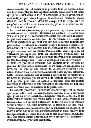 natale de celui qui fut choisi pour prendre tous les hommes dans
son filet évangélique. Les Apôtres aident, mais Pierre est celui
qui jette le filet dans la mer et accomplit la pêche prodigieuse;
cela indique que, dans l'Église, le centre de l'autorité réside
dans le Pontife romain, dont les évêques et le clergé sont les
coopérateurs et les auxiliaires soumis, pour le sublime minis-
tère du salut du monde.
   Le verset ad -offerenduin, pris au psaume 12, est commun au
samedi avant le troisième dimanche de Carême. « Éclairez mes
yeux, afin que je ne m'endorme pas dans une léthargie mortelle,
et que mon ennemi ne dise pas : Je l'ai vaincu. » Il s'agit des
illusions spirituelles, qui sont l'un des périls les plus redoutables
pour notre vie intérieure. L'amour-propre, la fumée des passions,
nous donnent de nous-mêmes une idée souvent très différente de
ce que nous sommes en réalité. Parfois cette bonne opinion est
volontiers partagée par tout un entourage d'adulateurs. Et
pourtant, devant Dieu, peut-être nous trouvons-nous alors dans
un état très dangereux — nomen habes quod vivas et mortuus es —
et tous ces prétextes spécieux par lesquels nous tentons de
justifier devant notre conscience notre manière irrégulière de
procéder, ne sont qu'une espèce de volontaire strabisme spi-
rituel destiné à en détourner savamment notre regard intérieur.
Cette terrible maladie des illusions peut frapper de préférence
les âmes religieuses qui, en vertu d'un certain orgueil spirituel,
sont portées plus que les autres à déguiser sous des motifs
d'étrange mysticisme ce qui représente au contraire un honteux
recul de l'âme dans le chemin de la perfection.
   La collecte précédant l'anaphore eucharistique est la même
que le samedi avant le dimanche de la Passion, et on y demande
que, grâce au divin sacrifice, le Seigneur ramène à lui et à sa loi
notre volonté rebelle elle-même. Dieu ne fait jamais violence au
libre arbitre; s'il en était autrement, la liberté de l'acte humain
serait détruite. Souvent néanmoins, il triomphe de nos mau-
vaises dispositions précédentes par la puissance de sa grâce, et
alors il nous donne de vouloir efficacement le bien, malgré tous
les égarements et toute la résistance des mauvaises habitudes,
que vise précisément aujourd'hui cette épithète de la collecte :
rebelles compeUe propitius voluntates.
 